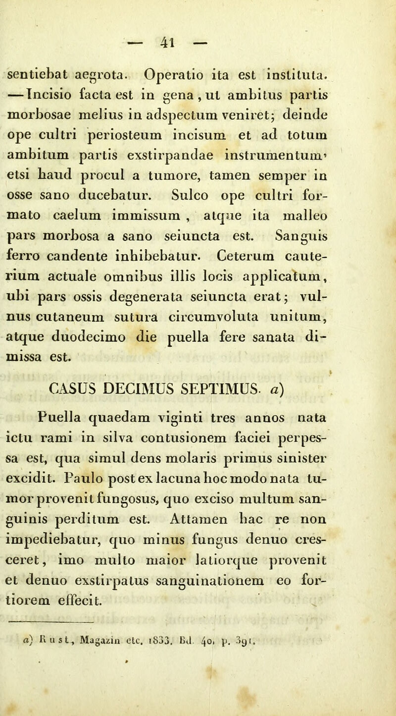 sentiebat aegrota. Operatio ita est instituta. — Incisio facta est in gena , ut ambitus partis morbosae melius in adspectum veniret; deinde ope cultri periosteum incisum et ad totum ambitum partis exstirpandae instrumentum’ etsi baud procul a tumore, tamen semper in osse sano ducebatur. Sulco ope cultri for- mato caelum immissum , atque ita malleo pars morbosa a sano seiuncta est. Sanguis ferro candente inhibebatur. Ceterum caute- rium actuale omnibus illis locis applicafum, ubi pars ossis degenerata seiuncta erat; vul- nus cutaneum sutura circumvoluta unitum, atque duodecimo die puella fere sanata di- missa est. CASUS DECIMUS SEPTIMUS- a) Puella quaedam viginti tres annos nata ictu rami in silva contusionem faciei perpes- sa est, qua simul dens molaris primus sinister excidit. Paulo post ex lacuna hoc modo nata tu- mor provenit fungosus, quo exciso multum san- guinis perditum est. Attamen hac re non impediebatur, quo minus fungus denuo cres- ceret, imo multo maior latiorque provenit et denuo exstirpatus sangulnationem eo for- tiorem effecit.