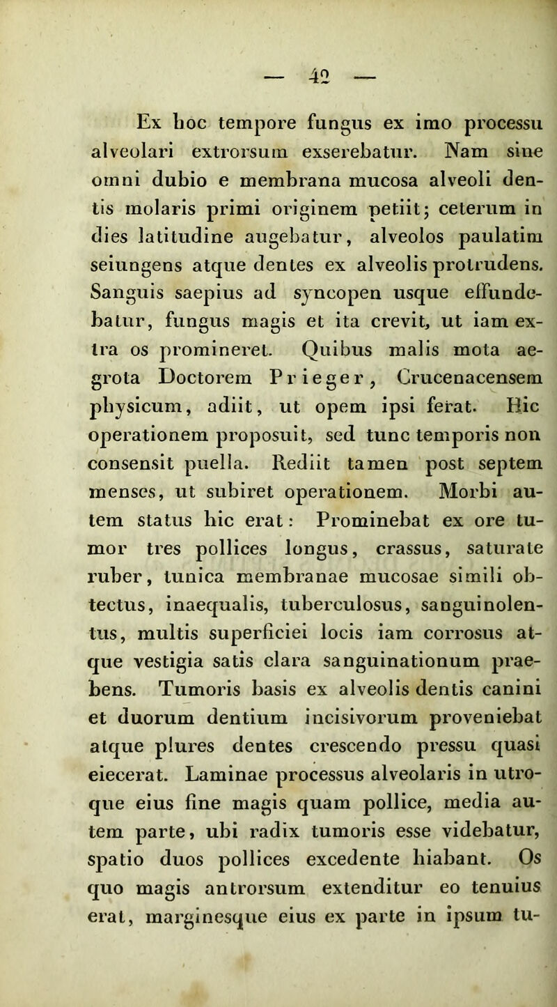 Ex hoc tempore fungus ex imo processu alveolari extrorsum exserebatur. Nam slnc omni dubio e membrana mucosa alveoli den- tis molaris primi originem petiit; ceterum in dies latitudine augebatur, alveolos paulatim seiungens atque dentes ex alveolis protrudens. Sanguis saepius ad syncopen usque effunde- batur, fungus magis et ita crevit, ut iam ex- tra os promineret. Quibus malis mota ae- grota Doctorem P r i e g e r , Cimcenacensem physicum, adiit, ut opem ipsi ferat. Hic operationem proposuit, sed tunc temporis non consensit puella. Rediit tamen post septem menses, ut subiret operationem. Morbi au- tem status hic erat: Prominebat ex ore tu- mor tres pollices longus, crassus, saturate ruber, tunica membranae mucosae simili ob- tectus, inaequalis, tuberculosus, sanguinolen- tus, multis superficiei locis iam corrosus at- que vestigia satis clara sanguinationum prae- bens. Tumoris basis ex alveolis dentis canini et duorum dentium incisivorum proveniebat atque plures dentes crescendo pressu quasi eiecerat. Laminae processus alveolaris in utro- que eius fine magis quam pollice, media au- tem parte, ubi radix tumoris esse videbatur, spatio duos pollices excedente hiabant. Os quo magis antrorsum extenditur eo tenuius erat, marginesque eius ex parte in ipsum tu-