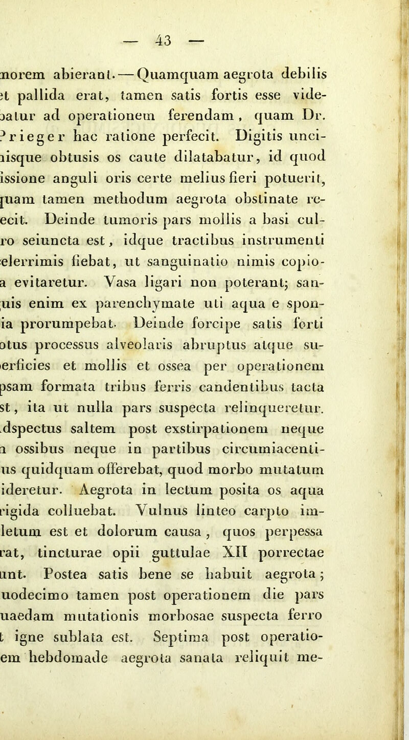 norem abieranl. — Quamquam aegrota debilis Jt pallida erat, tamen satis fortis esse vide- aalur ad operationem ferendam , quam Dr. ?rieger hac ratione perfecit. Digitis unci- lisque obtusis os caute dilatabatur, id quod issione anguli oris certe melius fleri potuerit, [uam tamen methodum aegrota obstinate re- ecit. Deinde tumoius pars mollis a basi cul- ro seiuncta est, idque tractibus instrumenti elerrimis flebat, ut sanguinatio nimis copio- a evitaretur. Vasa ligari non poterant; san- ;uis enim ex parenchymate uti aqua e spon- ia prorumpebat. Deinde forcipe satis forti otus processus alveolaris abruptus atque su- lerficies et mollis et ossea per operationem psam formata tribus ferris candentibus tacta st, ita ut nulla pars suspecta relinqueretur, dspectus saltem post exstirpationem neque a ossibus neque in partibus circumlacenli- us quldquara offerebat, quod morbo mutatum ideretur. Aegrota in lectum posita os aqua rigida colluebat. Vulnus linteo carpto im- letum est et dolorum causa , quos perpessa rat, tincturae opii guttulae XIT porrectae Lint. Postea satis bene se habuit aegrota; uodecimo tamen post operationem die pars uaedam mutationis morbosae suspecta ferro t igne sublata est. Septima post operatio- em hebdomade aegrota sanata reliquit me-