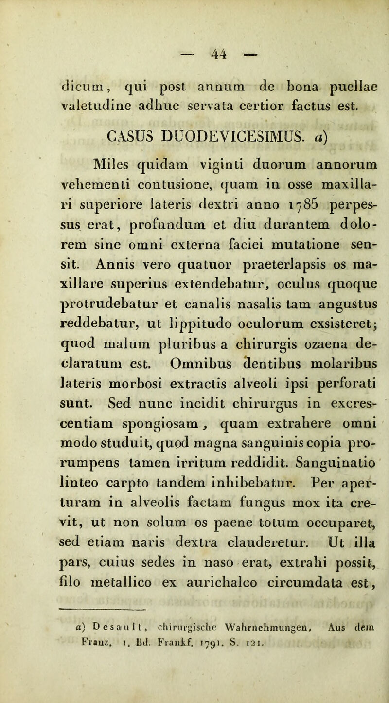 dicum, qui post annum de bona puellae valetudine adhuc servata certior factus est. C.iSUS DUODEVICESIMUS, a) Mil es quidam viginti duorum annorum vehementi contusione, quam in osse maxilla- ri superiore lateris dextri anno 1785 perpes- sus erat, profundum et diu durantem dolo- rem sine omni externa faciei mutatione sen- sit. Annis vero quatuor praeterlapsis os ma- xillare superius extendebatur, oculus quoque protrudebatur et canalis nasalis tam angustus reddebatur, ut lippitudo oculorum exsisteret; quod malum pluribus a chirurgis ozaena de- claratum est. Omnibus dentibus molaribus lateris morbosi extraclis alveoli ipsi perforati sunt. Sed nunc incidit chirurgus in excres- centiam spongiosam, quam extrahere omni modo studuit, quod magna sanguinis copia pro- rumpens tamen irritum reddidit. Sanguinatio linteo carpto tandem inhibebatur. Per aper- turam in alveolis factam fungus mox ita cre- vit, ut non solum os paene totum occuparet, sed etiam naris dextra clauderetur. Ut illa pars, cuius sedes in naso erat, extrahi possit, filo metallico ex aurichalco circumdata est, a) Desault, chirurgischc Wahrnehmungen, Aus dem Fi'«uz, 1, BJ. Frankf. 1591. S. 121.