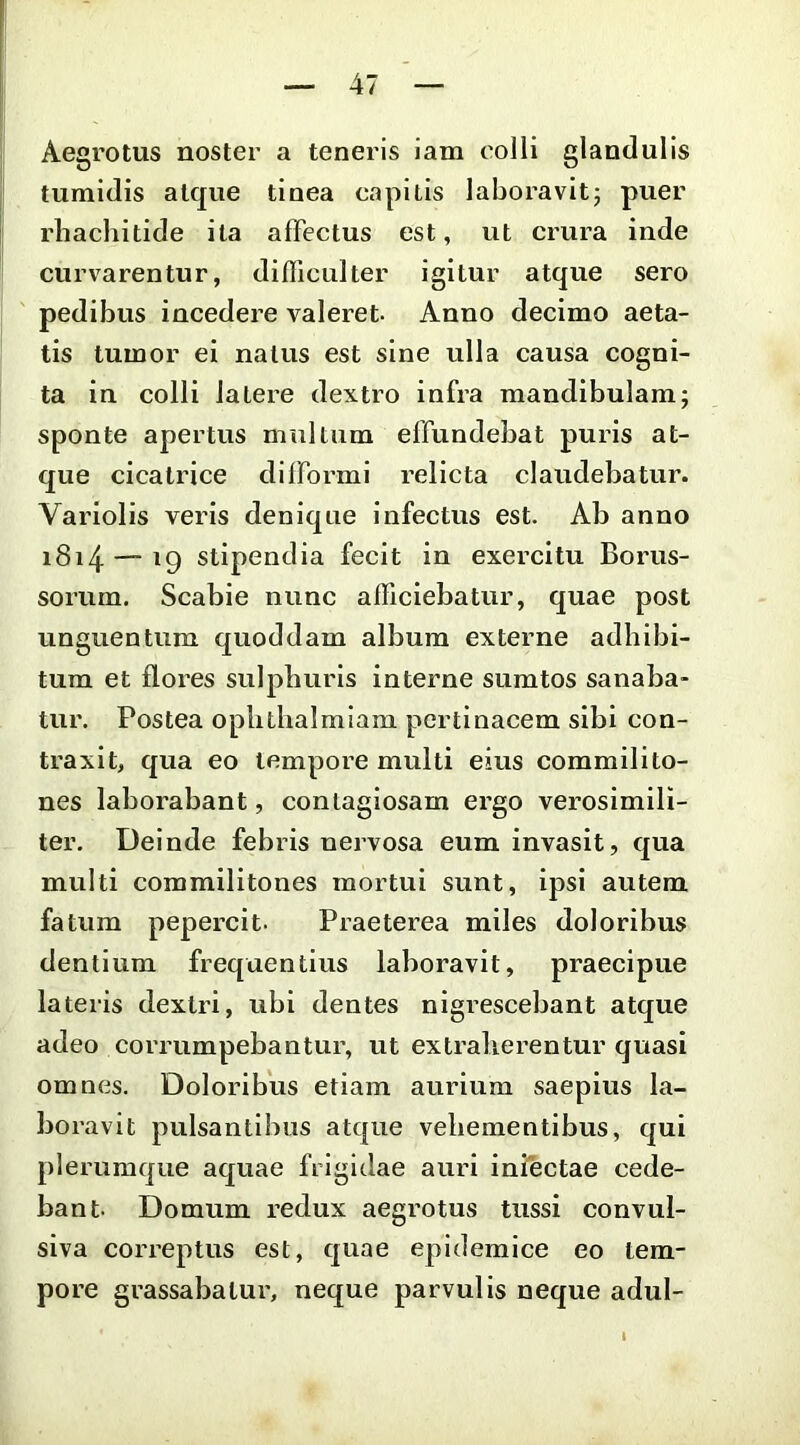 Aegrotus noster a teneris iam colli glandulis tumidis atque tinea capitis laboravitj puer rliachitide ita affectus est, ut crura inde curvarentur, difficulter igitur atque sero pedibus incedere valeret Anno decimo aeta- tis tumor ei natus est sine ulla causa cogni- ta in colli latere dextro infra mandibulam; sponte apertus multum effundebat puris at- que cicatrice dllFormi relicta claudebatur. Variolis veris denique infectus est. Ab anno i8i4 — 19 stipendia fecit in exercitu Borus- sorum. Scabie nunc afficiebatur, quae post unguentum quoddam album externe adhibi- tum et flores sulphuris interne sumtos sanaba- tur. Postea oplithalmiam pertinacem sibi con- traxit, qua eo tempore multi eius commilito- nes laborabant, contagiosam ergo verosimili- ter. Deinde febris nervosa eum invasit, qua multi commilitones mortui sunt, ipsi autem fatum pepercit. Praeterea miles doloribus dentium frequentius laboravit, praecipue lateris dextri, ubi dentes nigrescebant atque adeo corrumpebantur, ut extraherentur quasi omnes. Doloribus etiam aurium saepius la- boravit pulsantibus atque vehementibus, qui plerumque aquae frigidae auri iniectae cede- bant. Domum redux aegrotus tussi convul- siva correptus est, quae epidemice eo tem- pore grassabatur, neque parvulis neque adui-