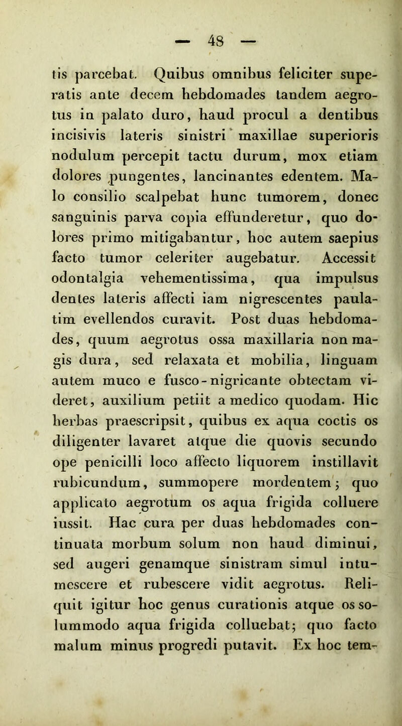 tls parcebat. Quibus omnibus feliciter supe- ratis ante decem hebdomades tandem aegro- tus in palato duro, haud procul a dentibus incisivis lateris sinistri* maxillae superioris nodulum pei^cepit tactu durum, mox etiam dolores pungentes, lancinantes edentem. Ma- lo consilio scalpebat hunc tumorem, donec sanguinis parva copia effunderetur, quo do- lores primo mitigabantur, hoc autem saepius facto tumor celeriter augehatur. Accessit odontalgia vehementissima, qua impulsus dentes lateris affecti iam nigrescentes paula- tim evellendos curavit. Post duas hebdoma- des , quum aegrotus ossa maxillaria non ma- gis dura, sed relaxata et mohilia, linguam autem muco e fusco-nigricante obtectam vi- deret, auxilium petiit a medico quodam. Hic herbas praescripsit, quibus ex aqua coctis os diligenter lavaret atque die quovis secundo ope penicilli loco affecto liquorem instillavit rubicundum, summopere mordentem; quo applicato aegrotum os aqua frigida colluere iusslt. Hac cura per duas hebdomades con- tinuata morbum solum non haud diminui, sed augeri genamque sinistram simul intu- mescere et rubescere vidit aegrotus. Reli- quit igitur hoc genus curationis atque os so- lummodo aqua frigida colluebat; quo facto malum minus progredi putavit. Ex hoc tera^-