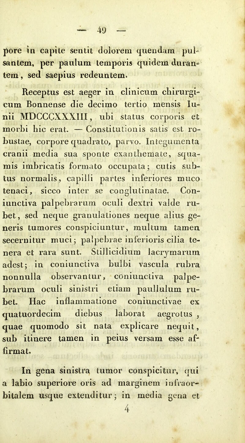 pore in capite sentit dolorem quendum pul^ santem, per paulum temporis quidem duran^ tem, sed saepius redeuntem» Receptus est aeger in clinicum clairurgi- cum Bonnense die decimo tertio mensis lu- nii MDCCCXXXIII, ubi status corporis et morbi bic erat. — Constitutionis satis est ro- bustae, corpore quadrato, parvo. Integumenta cranii media sua sponte exanthemate, squa- mis imbricatis formato occupata; cutis sub- tus normalis, capilli partes inferiores muco tenaci, sicco inter se conglutinatae. Con- iunctiva palpebrarum oculi dextri valde ru- bet, sed neque granulationes neque alius ge- neris tumores conspiciuntur, multum tamen secernitur muci; palpebrae inferioris cilia te- nera et rara sunt. Stillicidium lacrjmarum adest; in coniunctiva bulbi vascula rubra nonnulla observantur, coniunctiva palpe- brarum oculi sinistri etiam paullulum ru- bet. Hac inflammatione coniunctivae ex quatuordecim diebus laborat aegrotus , quae quomodo sit nata explicare nequit, sub itinere tamen in peius versam esse af- firmat. In gena sinistra tumor conspicitur, qui a labio superiore oris ad marginem infraor- bitalem usque extenditur; in media gena et 4