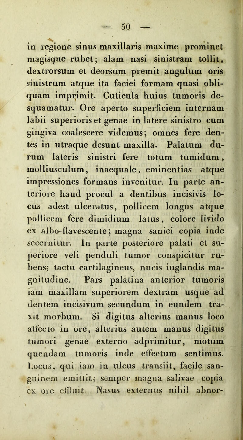 . ... ia regione smus maxillaris maxime prominet magisque rubet; alam nasi sinistram tollit, dextrorsum et deorsum premit angulum oris sinistrum atque ita faciei formam quasi obli- quam impiumit. Cuticula huius tumoris de- squamatur. Ore aperto superficiem internam labii superioris et genae in latere sinistro cum gingiva coalescere videmusj omnes fere den- tes in utraque desuat maxilla. Palatura du- rum lateris sinistri fere totum tumidum, molliusculum, inaequale, eminentias atque impressiones formans invenitur. In parte an- teriore haud procul a dentibus incisivis lo- cus adest ulceratus, pollicem longus atque pollicem fere dimidium latus, colore livido ex albo-flavescente; magna saniei copia inde secernitur. In parte posteriore palati et su- periore veli penduli tumor conspicitur ru- bens; tactu cartilagineus, nucis iuglandis ma- gnitudine. Pars palatina anterior tumoris iam maxillam superiorem dextram usque ad dentem incisivum secundum in eundem tra- xit morbum. Si digitus alterius manus loco allecto in ore, alterius autem manus digitus tumori genae externo adprimitur, motum quendam tumoris inde elFectum sentimus. Locus, qui iam in ulcus transiit, facile san- guinem emillit; semper m.agna salivae copia ex ore eUluit Nasus externus nihil abnor-