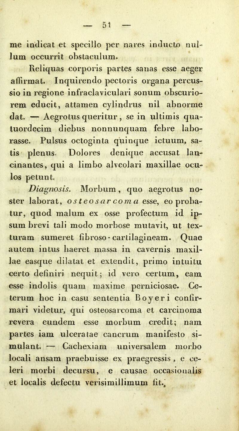 me indicat et specillo per nares inducto nul- lum occurrit obstaculum. Reliquas corporis partes sanas esse aeger affirmat. Inquirendo pectoris organa percus- sio in regione infraclaviculari sonum obscurio- rem educit, attamen cylindrus nil abnorme dat. — Aegrotus queritur, se in ultimis qua- tuordecim diebus nonnunquam febre labo- rasse. Pulsus octoginta quinque ictuum, sa- tis plenus. Dolores denique accusat lan- cinantes, qui a limbo alveolari maxillae ocu- los petunt. Diagnosis. Morbum, quo aegrotus no- ster laborat, osteosar coma esse, eo proba- tur, quod malum ex osse profectum id ip- sum brevi tali modo morbose mutavit, ut tex- turam sumeret fibroso-cartilagineam. Quae autem intus haeret massa in cavernis maxil- lae easque dilatat et extendit, primo intuitu certo definiri nequit; id vero certum, eam esse indolis quam maxime perniciosae. Ce- terum hoc in casu sententia Boyeri confir- mari videtur, qui osteosarcoma et carcinoma revera eundem esse morbum credit; nam partes iam ulceratae cancrum manifesto si- mulant. — Cachexiam universalem morbo locali ansam praebuisse ex praegressis, e ce- leri morbi decursu, e causae occasionalis et localis defectu verisimillimum fit-i