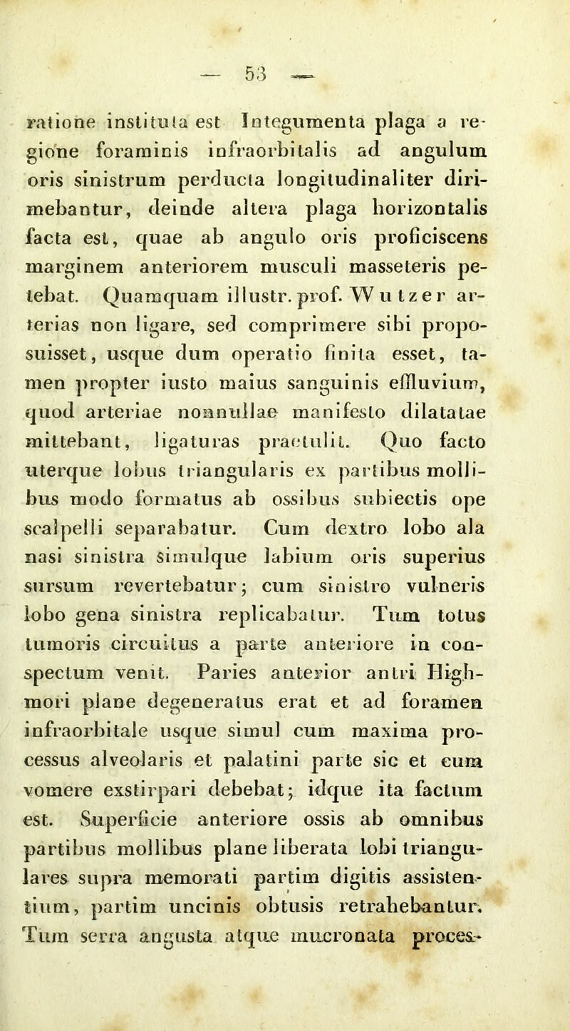 ratione instituta est Integumenta plaga a re- gione foraminis infraorbitalis ad angulum oris sinistrum perducta longitudinaliter diri- mebantur, deinde altera plaga horizontalis facta est, quae ab angulo oris proficiscens marginem anteriorem musculi masseteris pe- tebat. Quamquam illustr. prof. W u tz er ar- terias non ligare, sed comprimere sibi propo- suisset, usque dum operatio finita esset, ta- men propter iusto maius sanguinis effluvium, quod arteriae nonnullae manifesto dilatatae mittebant, ligaturas praetulit. Quo facto uterque lobus triangularis ex partibus molli- bus modo formatus ab ossibus subiectis ope scalpelli separabatur. Cum dextro lobo ala nasi sinistra simulque labium oris superius sursum revertebatur; cum sinistro vulneris lobo gena sinistra replicabatur. Tum totus tumoris circuitus a parte anteriore in con- spectum venit. Paries anterior antri Higb- mori plane degeneratus erat et ad foramen infraorbitale usque simul cum maxima pro- cessus alveolaris et palatini parte sic et eum vomere exstirpari debebat; idque ita factum est. Superficie anteriore ossis ab omnibus partibus mollibus plane liberata lobi triangu- laies supra memorati partim digitis assisten- tium, partim uncinis obtusis retrahebantur. Tum serra angusta atque mucronata proces.-