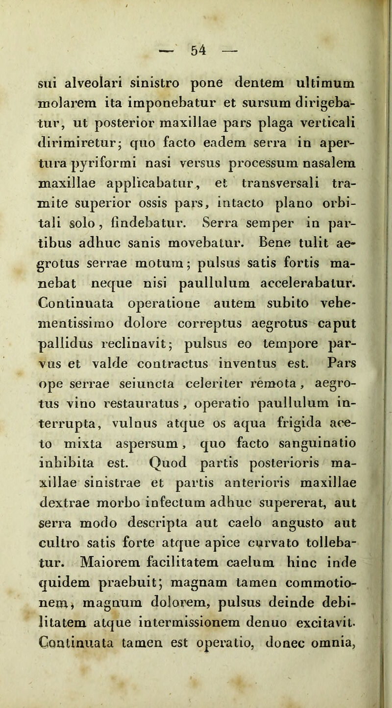 sui alveolari sinistro pone dentem ultimum molarem ita imponebatur et sursum dirigeba- tur, ut posterior maxillae pars plaga verticali dirimiretur; quo facto eadem serra in aper- tura pyriformi nasi versus processum nasalem maxillae applicabatur, et transversali tra- mite superior ossis pars, intacto plano orbi- tali solo, findebatur. Serra semper in par- tibus adhuc sanis movebatur. Bene tulit ae- grotus serrae motura; pulsus satis fortis ma- nebat neque nisi paullulum accelerabatur. Continuata operatione autem subito vehe- mentissimo dolore correptus aegrotus caput pallidus reclinavit; pulsus eo tempore par- vus et valde contractus inventus est. Pars ope serrae seiuncta celeriter remota, aegro- tus vino restauratus , operatio paullulum in- terrupta, vulnus atque os aqua frigida ace- to mixta aspersum, quo facto sanguinatio inhibita est. Quod partis posterioris ma- xillae sinistrae et partis anterioris maxillae dextrae morbo infectum adhuc supererat, aut serra modo descripta aut caelo angusto aut cultro satis forte atque apice curvato tolleba- tur. Maiorem facilitatem caelum hinc inde quidem praehuit; magnam tamen commotio- nem ^ magnum dolorem, pulsus deinde debi- litatem atque intermissionem denuo excitavit. Gantinuata tamen est operatio, donec omnia,