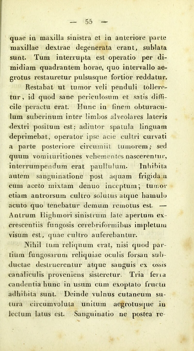 quae iu maxilla sinistra et in anteriore parte maxillae dextrae degenerata erant, sublata sunt. Tum interrupta est operatio per di- midiam quadrantem horae, quo intervallo ae- grotus restauretur pulsusqiie fortior reddatur. Restabat ut tumor veli penduli tollere- tur, id quod sane periculosum et satis didi- cile peractu erat. Hunc in finem obturacu- lum suberinum inter limbos alveolares lateris dextri positum est; adiutor spatula linguam deprimebat, operator ipse acie cultri curvati a parte posteriore circumiit tumorem,' sed quum vomituritiones vebementes nasceremur, interrumpendum erat paullulum. Inhibita autem sanguinatione post aquam frigida ;u cum aceto mixtam denuo inceptum 5 tumor etiam antrorsum cultro solutus atque bamulo acuto quo tenebatur demum remotus est. — Antrum Highmori sinistrum late apertum ex- crescentiis fungosis cerebriformibus impletum visum est, quae cultro auferebantur. Niiiil tum rell([uum erat, nisi quod par- tium fungosarum reliquiae oculis forsan sub- ductae destruerentur atque sanguis ex ossis canaliculis proveniens sisteretur. Tria ferta candentia bunc in usum cum exoptato fructu adbibita sunt. Deinde vulnus cutaneum su- tura circumvoluta unitum aegrotusque in lectum latus est. Sanguinatio ne postea re-