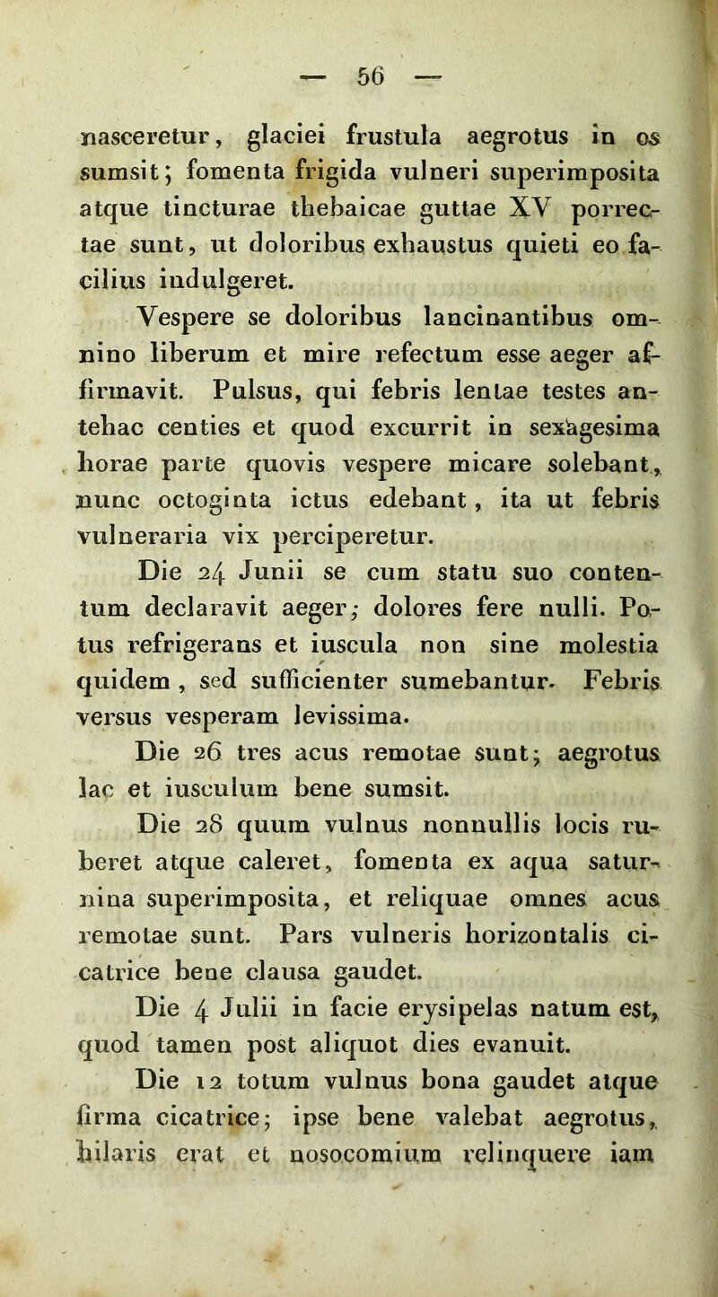 nasceretur, glaciei frustula aegrotus in os surasit; fomenta frigida vulneri superimposita atque tincturae thebalcae guttae XV porrec- tae sunt, ut doloribus exhaustus quieti eo fa- cilius indulgeret. Vespere se doloribus lancinantibus om- nino liberum et mire refectum esse aeger af- firmavit. Pulsus, qui febris lentae testes an- tehac centies et quod excurrit in sexagesima horae parte quovis vespere micare solebant, nunc octoginta ictus edebant, ita ut febris vulneraria vix perciperetur. Die 24 Junii se cum statu suo conten- tum declaravit aeger,- dolores fere nulli. Po- tus refrigerans et iuscula non sine molestia quidem , sed sufficienter sumebantur- Febris versus vesperam levissima. Die 26 tres acus remotae sunt; aegrotus lac et iusculum bene sumsit. Die 28 quum vulnus nonnullis locis ru- beret atque caleret, fomenta ex aqua satur- nina superimposita, et reliquae omnes acus remotae sunt. Pars vulneris horizontalis ci- catrice bene clausa gaudet. Die 4 Julii in facie erysipelas natum est, quod tamen post aliquot dies evanuit. Die 12 totum vulnus bona gaudet atque firma cicatrice; ipse bene valebat aegrotus, hilaris erat et nosocomium relinquere iam