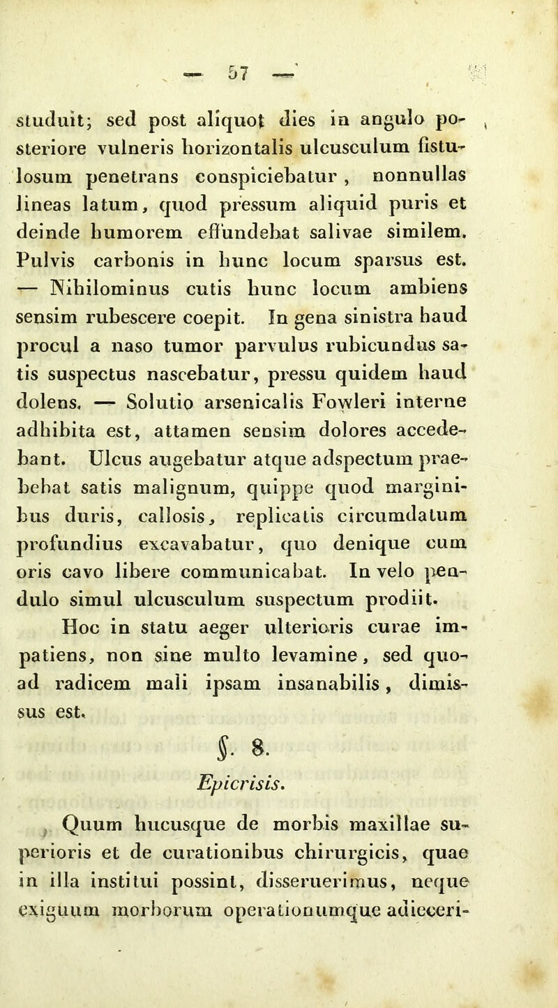 studuit; sed post aliquot dies ia angulo po- steriore vulneris horizontalis ulcusculum fistu- losum penetrans conspiciebatur , nonnullas lineas latum, quod pressura aliquid puris et deinde humorem effundebat salivae similem. Pulvis carbonis in hunc locum sparsus est. — Nihilominus cutis hunc locum ambiens sensim rubescere coepit. In gena sinistra haud procul a naso tumor parvulus rubicundus sa- tis suspectus nascebatur, pressu quidem haud dolens. — Solutio arsenicalis Fowleri interne adhihita est, attamen sensim dolores accede- bant. Ulcus augebatur atque adspectum prae- bebat satis malignum, cjuippe cjuod margini- bus duris, callosis, replicatis circumdatum profundius excavabatur, quo denique cum oris cavo libere communicabat. In velo pen- dulo simul ulcusculum suspectum pi’odiit. Hoc in statu aeger ulterioris curae im- patiens, non sine multo levamine , sed quo- ad radicem mali ipsam insanabilis, dimis- sus est. S- 8- Epicrisis. . Quum hucusque de morbis maxillae su- perioris et de cux’ationibus chirurgicis, quae in illa institui possint, disseruerimus, neque exiguum morborum operationumque adieceri-