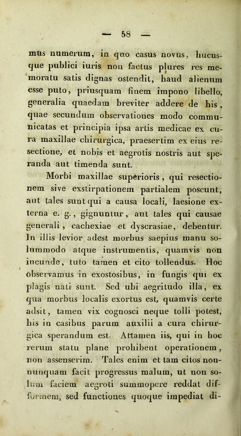 mus numerum, in quo casus novus, hucus- que publici iuris nou factus plures res me- moratu satis dignas ostendit, haud alienum esse puto, priusquam finem impono libello, generalia quaedam breviter addere de his, quae secundum observationes modo commu- nicatas et principia ipsa artis medicae ex cu- ra maxillae chirurgica, praesertim ex eius re- sectione, et nobis et aegrotis nostris aut spe- randa aut timenda sunt. Morbi maxillae superioris , qui resectio- nem sive exstirpationem partialem poscunt, aut tales sunt qui a causa locali, laesione ex- terna e. g., gignuntur, aut tales qui causae generali , cachexiae et dyscrasiae, debentur. In illis levior adest morbus saepius manu so- lummodo atque instrumentis, quamvis non ineunde, tuto tamen et cito tollendus. Hoc observamus in exostosibus, in fungis qui ex plagis nati sunt. Sed ubi aegritudo illa, ex qua morbus localis exortus est, quamvis certe adsit, tamen vix cognosci neque tolli potest, his in casibus parum auxilii a cura chirur- gica sperandum est- Attamen iis, qui in hoc rerum statu plane prohibent operationem, non assenserim. Tales enim et tam citos non- nunquam facit progressus malum, ut non so- lum faciem aegroti summopere reddat dif- forinem, sed functiones quoque impediat di-