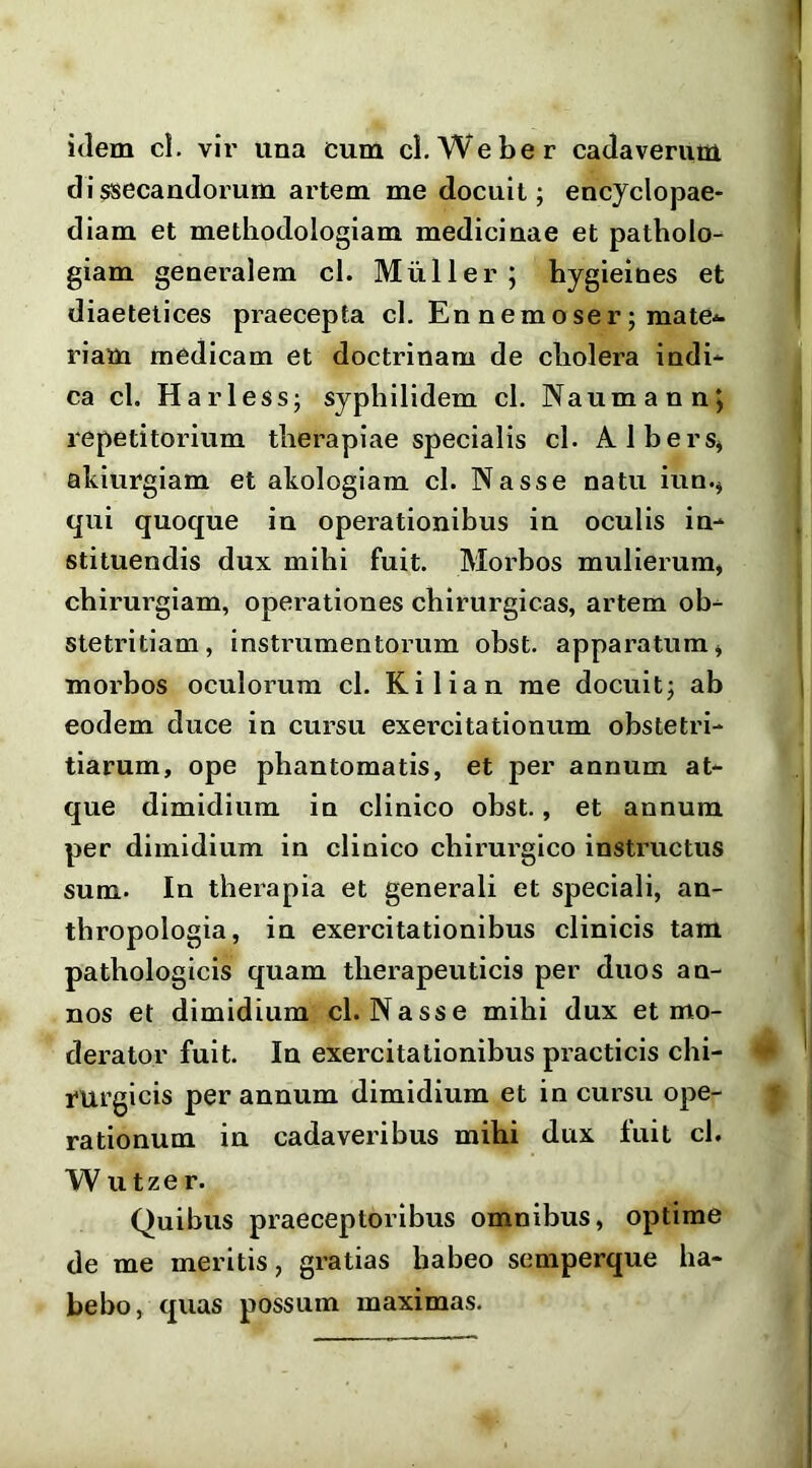 idem cl. vii’ una cum cl. Weber cadaverum dissecandorum artem me docuit; encydopae- diam et methodologiam medicinae et patholo- giam generalem cl. Mulier; hygieines et diaetetices praecepta cl. En nemoser; mate*- riam medicam et doctrinam de cliolera indi- ca cl. Harless; syphilidem cl, Naumann; repetitorium therapiae specialis cl. Albers^ akiurgiam et akologiam cl. Nasse natu iun.^ qui quoque in operationibus in oculis in- stituendis dux mihi fuit. Morbos mulierum, chirurgiam, operationes chirurgicas, artem ob- stetritiam, instrumentorum obst. apparatum, morbos oculorum cl. Kilian me docuit; ab eodem duce in cursu exercitationum obstetri- tiarum, ope phantomatis, et per annum at- que dimidium in clinico obst., et annum per dimidium in clinico chirurgico instructus sum. In therapia et generali et speciali, an- thropologia, in exercitationibus clinicis tam pathologicis quam therapeuticis per duos an- nos et dimidium cl. Nasse mihi dux et mo- derator fuit. In exercitationibus practicis chi- fUrgicis per annum dimidium et in cursu ope- rationum iu cadaveribus mihi dux fuit cl. W utze r. Quibus praeceptoribus omnibus, optime de me meritis, gratias habeo semperque ha- bebo , quas possum maximas.