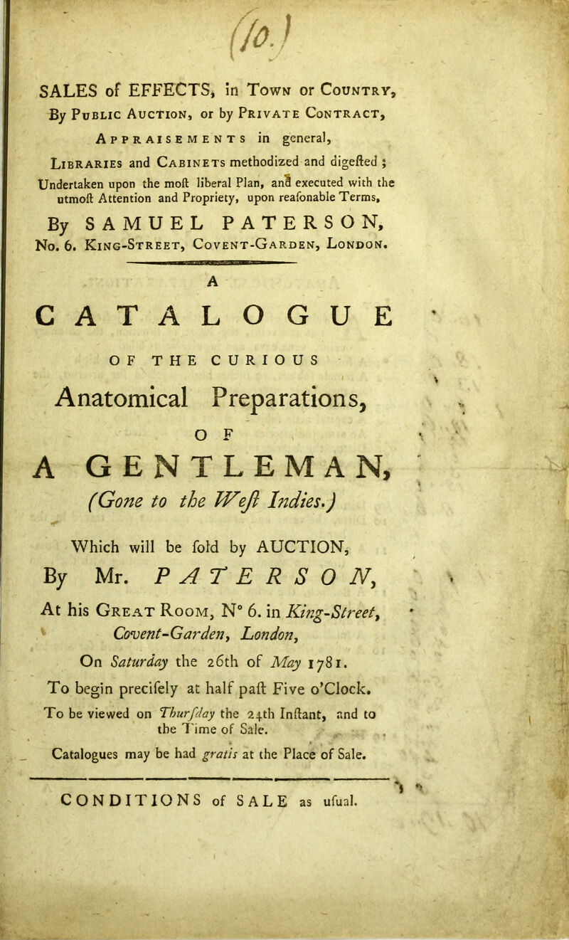 SALES of EFFECTS, in Town or Country, By Public Auction, or by Private Contract, Appraisements in general, Libraries and Cabinets methodized and digefted 5 Undertaken upon the moft liberal Plan, and executed with the utmoft Attention and Propriety, upon reafonable Terms, By SAMUEL PATERSON, No. 6. King-Street, Covent-Garden, London. A CATALOGUE OF THE CURIOUS Anatomical Preparations, o F A GENTLEMAN, » (Gone to the Wzfl Indies.) Which will be fold by AUCTION, By Mr. PATERSON, At his Great Room, N° 6. in King-Street, Covent-Gardeny London, On Saturday the 26th of May 1781. To begin precifely at half paft Five o’clock. To be viewed on Thurfday the 24th Inftant, and to the Time of Sale. Catalogues may be had gratis at the Place of Sale. CONDITIONS of SALE as ufual.
