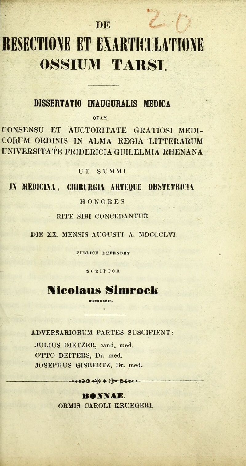 DE BESECTIOl ET EXARTICILATIOI OSSIUM TARSI. BISSERTATIO INAUGURALIS MEDIGA QTJAM CONSENSU ET AUCTORITATE GRATIOSl MEDI- CORUM ORDINIS IN ALMA REGIA LITTERARUM UNIVERSITATE FRIDERICIA GUILELMIA RHENANA U T SUM M1 i\ AIEDiriXA, CIIIRIIIGIA ARTEyHE OBSTETRIGIA H O NOKES RITE SIBI CONCEDANTUR DIE XX. MENSIS AUGUSTI A. MDCCCLVl. PllBLICE DEFENDBT SCRIPTOK Micolaus^ Siiiirock ADVERSARIORUM PARTES SUSCIPIENT: JULIUS DIETZER, cand. med. OTTO DEITERS, Dr. med. JOSEPHUS GISBERTZ, Dr. med. BOUnVAE. ORMIS CAROLI KRUEGERI.