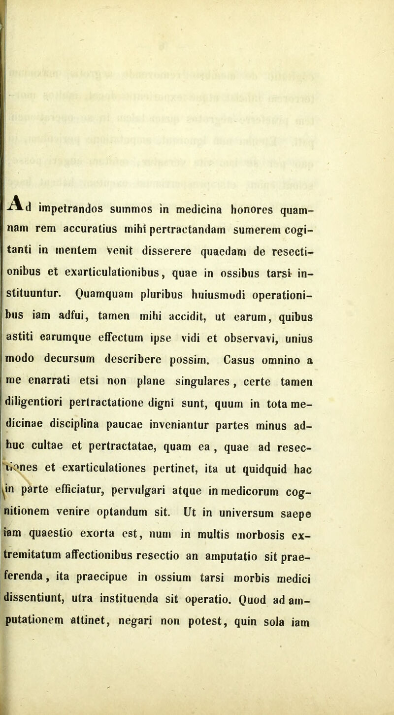 d impetrandos suinmos in medicina honores quam- nam rem accuratius mihi pertractandarn sumerem cogi- tanti in menlem venit disserere quaedam de resecti- [onibus el exarticulationibus, quae in ossibus larst in- stituuntur. Quamquain pluribus hiiiusmudi operationi- Iibus iam adfui, tamen mihi accidit, ut earum, quibus astiti earumque effectum ipse vidi et observavi, unius imodo decursum describere possitn. Casus omnino a me enarrati etsi non plane singulares, certe tamen diligentiori pertractatione digni sunt, quum in tota me- (dicinae disciplina paucae inveniantur partes minus ad- huc cultae et pertractatae, quam ea , quae ad resec- ftk^nes et exarticulationes pertinet, ita ut quidquid hac ^in parte efficiatur, perviilgari atque inmedicorum cog- nitionem venire optandum sit. Ut in universum saepe I iam quaestio exorta est, num in multis rnorbosis ex- tremitatum affectionibus resectio an amputatio sit prae- ferenda, ita praecipue in ossium tarsi morbis medici dissentiunt, utra instituenda sit operatic. Quod ad am- putationem attinet, negari non potest, quin sola iam