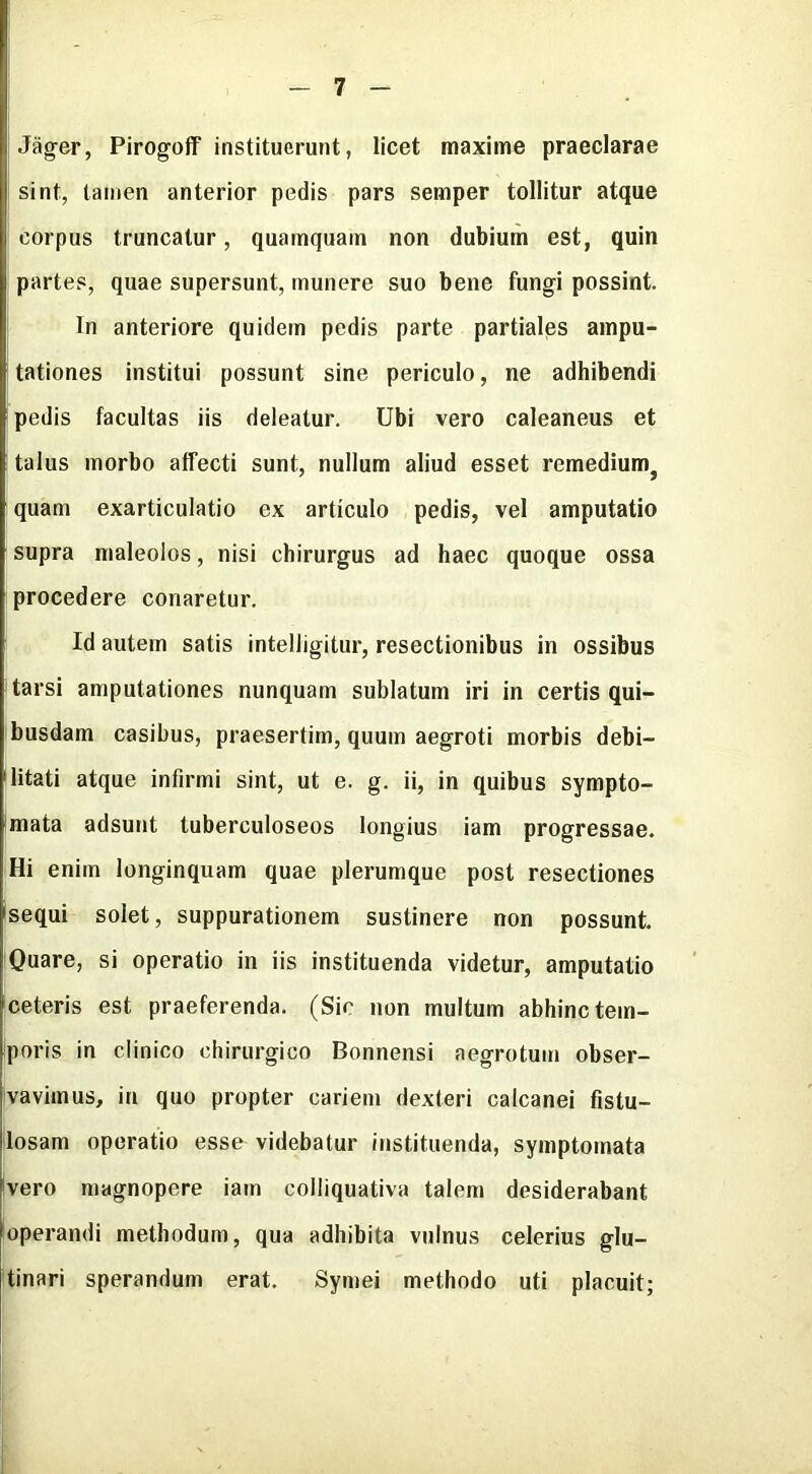 Jag-er, Pirogoff instituerunt, licet maxime praeclarae I sint, lamen anterior pedis pars semper tollitur atque corpus truncatur, quainquain non dubium est, quin partes, quae supersunt, munere suo bene fungi possint. In anteriore quidem pedis parte partiales ainpu- tationes institui possunt sine periculo, ne adhibendi pedis facultas iis deleatur. Ubi vero caleaneus et talus inorbo affecti sunt, nullum aliud esset remedium^ quam exarticulatio ex articulo pedis, vel amputatio supra nialeoios, nisi chirurgus ad haec quoque ossa procedere conaretur. Id autein satis intelligitur, resectionibus in ossibus tarsi amputationes nunquam sublatum iri in certis qui- busdam casibus, praesertim, quum aegroti morbis debi- litati atque infirmi sint, ut e. g. ii, in quibus sympto- mata adsunt tuberculoseos iongius iam progressae. Hi enim longinquam quae plerumque post resectiones sequi solet, suppurationem sustinere non possunt. Quare, si operatio in iis instituenda videtur, amputatio ceteris est praeferenda. (Sir non multum abhinctem- poris in clinico chirurgico Bonnensi aegrotuin obser- vaviinus, in quo propter cariem dexteri calcanei fistu- [losam operatio esse videbatur instituenda, symptomata |vero magnopere iam colliquativa talem desiderabant operandi metliodum, qua adhibita vulnus celerius glu- tinari sperandum erat. Symei methodo uti placuit;