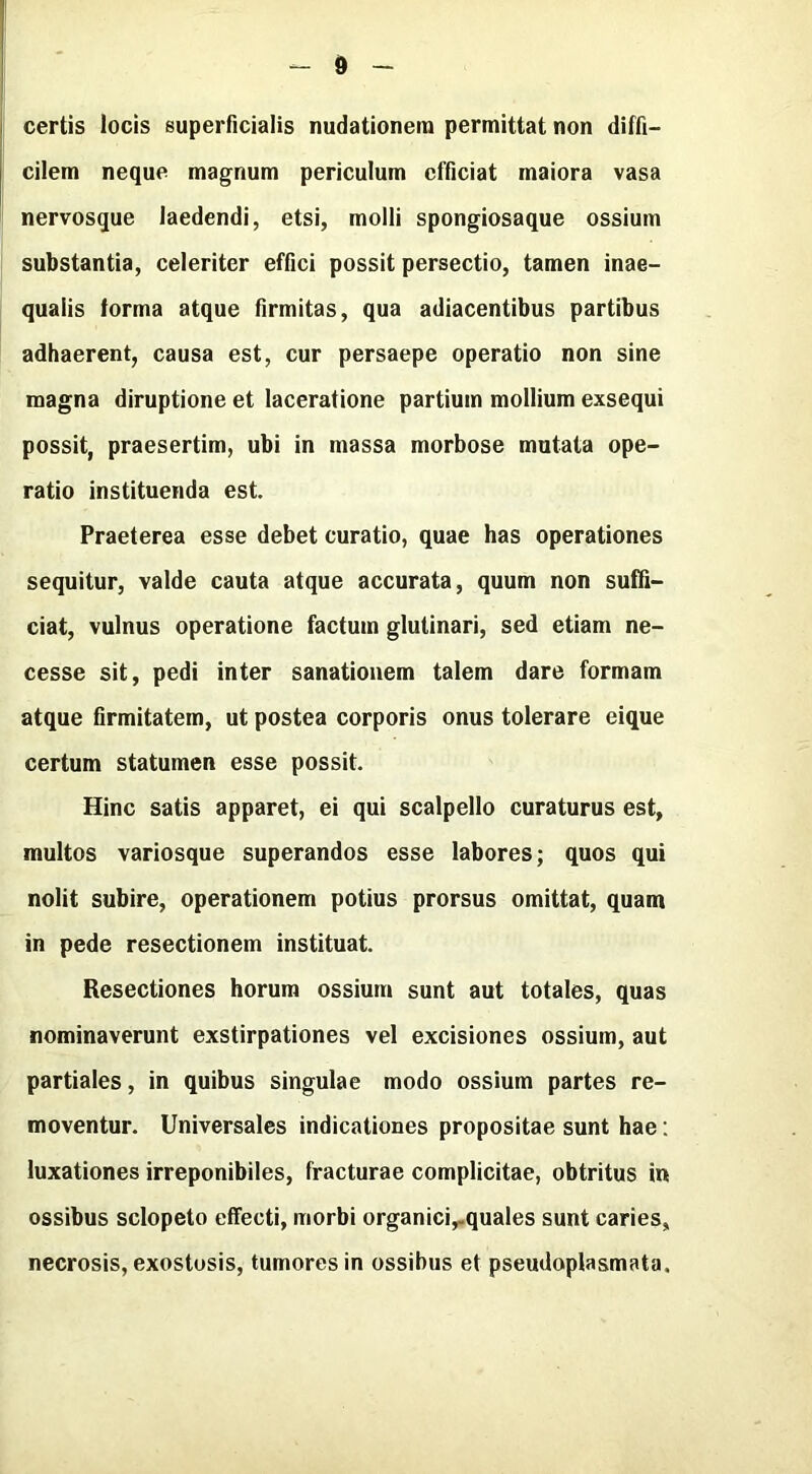 d certis locis superficialis nudationera permittat non diffi- cilem neque magnum periculum cfficiat maiora vasa nervosque laedendi, etsi, molli spongiosaque ossium substantia, celeriter effici possit persectio, tamen inae- quaiis forma atque firmitas, qua adiacentibus partibus adhaerent, causa est, cur persaepe operatic non sine magna diruptione et laceratione partium mollium exsequi possit, praesertim, ubi in massa morbose mutata ope- ratic instituenda est. Praeterea esse debet curatio, quae has operationes sequitur, valde cauta atque accurata, quum non suffi- ciat, vulnus operatione factum glutinari, sed etiam ne- cesse sit, pedi inter sanationem talem dare formam atque firmitatem, ut postea corporis onus tolerare eique certum statumen esse possit. Hinc satis apparet, ei qui scalpello curaturus est, multos variosque superandos esse labores; quos qui nolit subire, operationem potius prorsus omittat, quam in pede resectionem instituat. Resectiones horum ossium sunt aut totales, quas nominaverunt exstirpationes vel excisiones ossium, aut partiales, in quibus singulae mode ossium partes re- moventur. Universales indicationes propositae sunt hae: luxationes irreponibiles, fracturae complicitae, obtritus in ossibus sclopeto effecti, morbi organici,-quales sunt caries, necrosis, exostosis, tumores in ossibus et pseudopiasmata.