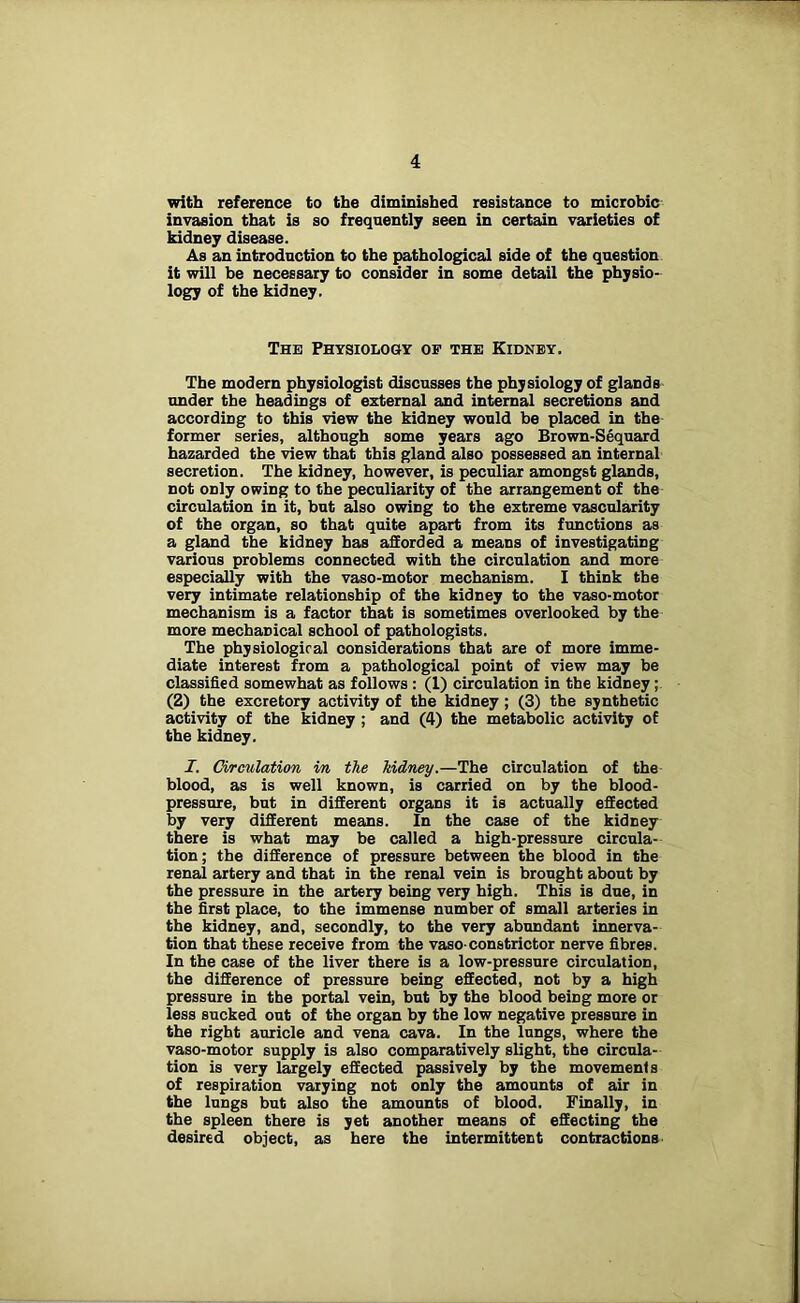 with reference to the diminished resistance to microbic invasion that is so frequently seen in certain varieties of kidney disease. As an introduction to the pathological side of the question it will be necessary to consider in some detail the physio- logy of the kidney. The Physiology op the Kidney. The modern physiologist discusses the physiology of glands under the headings of external and internal secretions and according to this view the kidney would be placed in the former series, although some years ago Brown-Sequard hazarded the view that this gland also possessed an internal secretion. The kidney, however, is peculiar amongst glands, not only owing to the peculiarity of the arrangement of the circulation in it, but also owing to the extreme vascularity of the organ, so that quite apart from its functions as a gland the kidney has afforded a means of investigating various problems connected with the circulation and more especially with the vaso-motor mechanism. I think the very intimate relationship of the kidney to the vaso-motor mechanism is a factor that is sometimes overlooked by the more mechanical school of pathologists. The physiological considerations that are of more imme- diate interest from a pathological point of view may be classified somewhat as follows : (1) circulation in the kidney; (2) the excretory activity of the kidney; (3) the synthetic activity of the kidney ; and (4) the metabolic activity of the kidney. I. Circulation in the kidney.—The circulation of the blood, as is well known, is carried on by the blood- pressure, but in different organs it is actually effected by very different means. In the case of the kidney there is what may be called a high-pressure circula- tion ; the difference of pressure between the blood in the renal artery and that in the renal vein is brought about by the pressure in the artery being very high. This is due, in the first place, to the immense number of small arteries in the kidney, and, secondly, to the very abundant innerva- tion that these receive from the vaso-constrictor nerve fibres. In the case of the liver there is a low-pressure circulation, the difference of pressure being effected, not by a high pressure in the portal vein, but by the blood being more or less sucked out of the organ by the low negative pressure in the right auricle and vena cava. In the lungs, where the vaso-motor supply is also comparatively slight, the circula- tion is very largely effected passively by the movements of respiration varying not only the amounts of air in the lungs but also the amounts of blood. Finally, in the spleen there is yet another means of effecting the desired object, as here the intermittent contractions