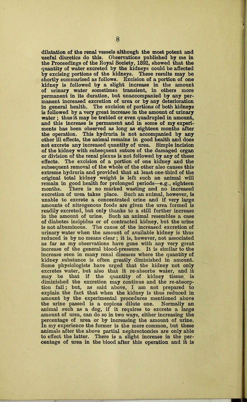 dilatation of the renal vessels although the most potent and useful diuretics do this. Observations published by me in the Proceedings of the Koyal Society, 1892, showed that the quantity of water excreted by the kidneys could be affected by excising portions of the kidneys. These results may be shortly summarised as follows. Excision of a portion of one kidney is followed by a slight increase in the amount of urinary water sometimes transient, in others more permanent in its duration, but unaccompanied by any per- manent increased excretion of urea or by any deterioration in general health. The excision of portions of both kidneys is followed by a very great increase in the amount of urinary water ; thus it may be trebled or even quadrupled in amount, and this increase is permanent and in some of my experi- ments has been observed as long as eighteen months after the operation. This hydruria is not accompanied by any other ill effects, the animal remains in good health and does not excrete any increased quantity of urea. Simple incision of the kidney with subsequent suture of the damaged organ or division of the renal plexus is not followed by any of these effects. The excision of a portion of one kidney and the subsequent removal of the whole of the other also causes this extreme hydruria and provided that at least one-third of the original total kidney weight is left such an animal will remain in good health for prolonged periods—e.g., eighteen months. There is no marked wasting and no increased excretion of urea takes place. Such an animal, however, is unable to excrete a concentrated urine and if very large amounts of nitrogenous foods are given the urea formed is readily excreted, but only thanks to a still further increase in the amount of urine. Such an animal resembles a case of diabetes insipidus or of contracted kidney, but the urine is not albuminous. The cause of the increased excretion of urinary water when the amount of available kidney is thus reduced is by no means clear; it is, however, not associated as far as my observations have gone with any very great increase of the general blood-pressure. It is similar to the increase seen in many renal diseases where the quantity of kidney substance is often greatly diminished in amount. Some physiologists have urged that the kidney not only excretes water, but also that it re-absorbs water, and it may be that if the quantity of kidney tissue; is diminished the excretion may continue and the re-absorp- tion fail; but, as said above, I am not prepared to explain the fact that when the kidney is thus reduced in amount by the experimental procedures mentioned above the urine passed is a copious dilute one. Normally an animal such as a dog, if it requires to excrete a large amount of urea, can do so in two ways, either increasing the percentage of urea or by increasing the amount of urine. In my experience the former is the more common, but these animals after the above partial nephrectomies are only able to effect the latter. There is a slight increase in the per- centage of urea in the blood after this operation and it is