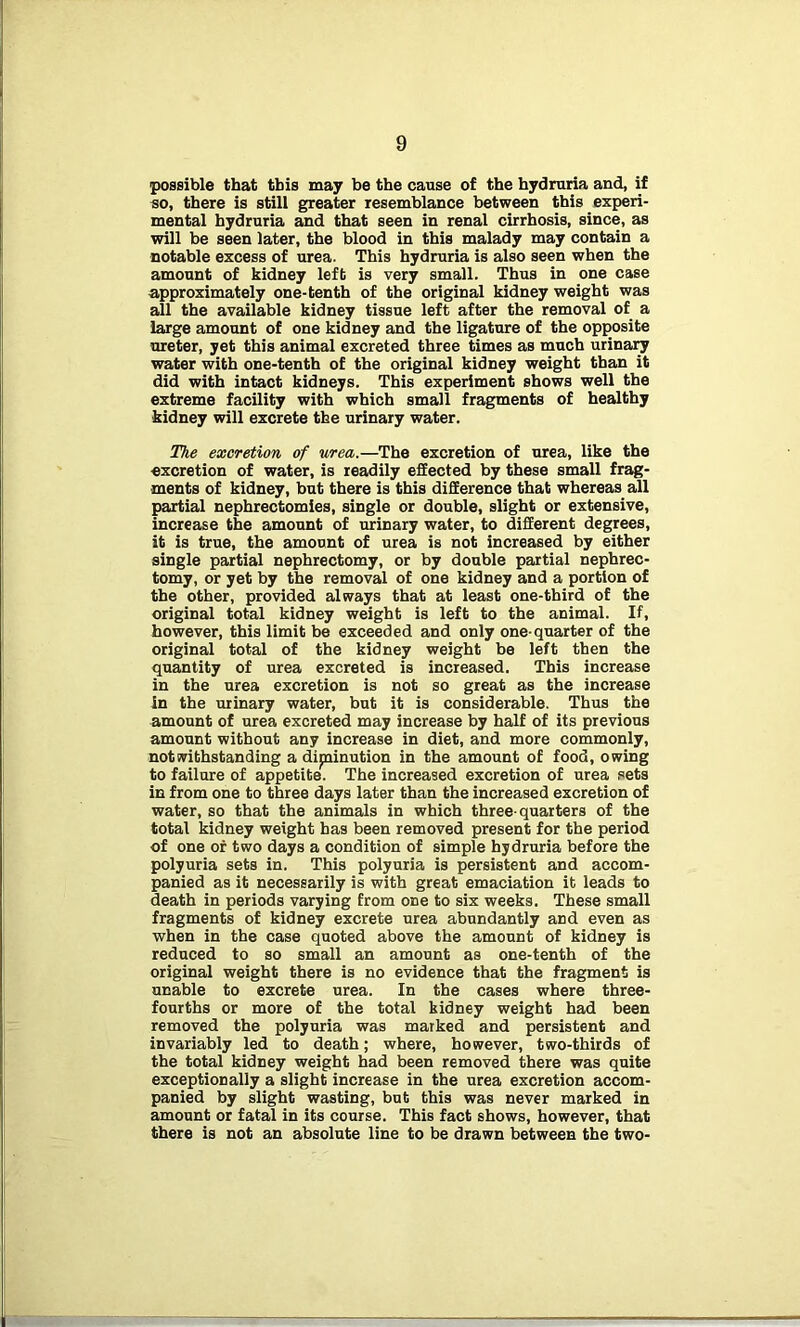 possible that this may be the cause of the hydruria and, if so, there is still greater resemblance between this experi- mental hydruria and that seen in renal cirrhosis, since, as will be seen later, the blood in this malady may contain a notable excess of urea. This hydruria is also seen when the amount of kidney left is very small. Thus in one case approximately one-tenth of the original kidney weight was all the available kidney tissue left after the removal of a large amount of one kidney and the ligature of the opposite ureter, yet this animal excreted three times as much urinary water with one-tenth of the original kidney weight than it did with intact kidneys. This experiment shows well the extreme facility with which small fragments of healthy kidney will excrete the urinary water. The excretion of urea.—The excretion of urea, like the excretion of water, is readily effected by these small frag- ments of kidney, but there is this difference that whereas all partial nephrectomies, single or double, slight or extensive, increase the amount of urinary water, to different degrees, it is true, the amount of urea is not increased by either single partial nephrectomy, or by double partial nephrec- tomy, or yet by the removal of one kidney and a portion of the other, provided always that at least one-third of the original total kidney weight is left to the animal. If, however, this limit be exceeded and only one-quarter of the original total of the kidney weight be left then the quantity of urea excreted is increased. This increase in the urea excretion is not so great as the increase in the urinary water, but it is considerable. Thus the amount of urea excreted may increase by half of its previous amount without any increase in diet, and more commonly, notwithstanding a diminution in the amount of food, owing to failure of appetite. The increased excretion of urea sets in from one to three days later than the increased excretion of water, so that the animals in which three-quarters of the total kidney weight has been removed present for the period of one of two days a condition of simple hydruria before the polyuria sets in. This polyuria is persistent and accom- panied as it necessarily is with great emaciation it leads to death in periods varying from one to six weeks. These small fragments of kidney excrete urea abundantly and even as when in the case quoted above the amount of kidney is reduced to so small an amount as one-tenth of the original weight there is no evidence that the fragment is unable to excrete urea. In the cases where three- fourths or more of the total kidney weight had been removed the polyuria was marked and persistent and invariably led to death; where, however, two-thirds of the total kidney weight had been removed there was quite exceptionally a slight increase in the urea excretion accom- panied by slight wasting, but this was never marked in amount or fatal in its course. This fact shows, however, that there is not an absolute line to be drawn between the two-