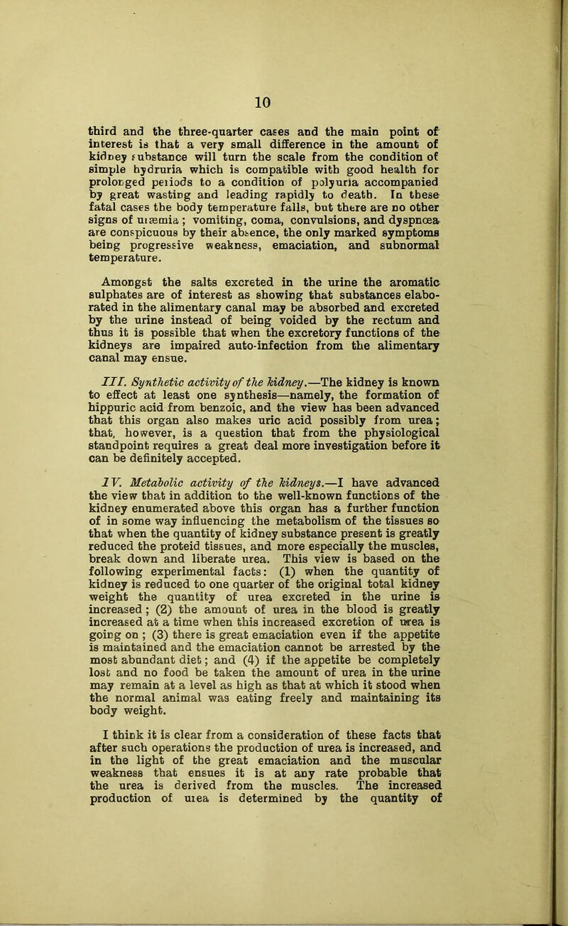 third and the three-quarter cases and the main point of interest is that a very small difference in the amount of kidney substance will turn the scale from the condition of simple hydruria which is compatible with good health for prolonged periods to a condition of polyuria accompanied by great wasting and leading rapidly to death. In these fatal cases the body temperature falls, but there are no other signs of uisemia ; vomiting, coma, convulsions, and dyspnoea are conspicuous by their absence, the only marked symptoms being progressive weakness, emaciation, and subnormal temperature. Amongst the salts excreted in the urine the aromatic sulphates are of interest as showing that substances elabo- rated in the alimentary canal may be absorbed and excreted by the urine instead of being voided by the rectum and thus it is possible that when the excretory functions of the kidneys are impaired auto-infection from the alimentary canal may ensue. III. Synthetic activity of the kidney.—The kidney is known to effect at least one synthesis—namely, the formation of hippuric acid from benzoic, and the view has been advanced that this organ also makes uric acid possibly from urea; that, however, is a question that from the physiological standpoint requires a great deal more investigation before it can be definitely accepted. IV. Metabolic activity of the kidneys.—I have advanced the view that in addition to the well-known functions of the kidney enumerated above this organ has a further function of in some way influencing the metabolism of the tissues so that when the quantity of kidney substance present is greatly reduced the proteid tissues, and more especially the muscles, break down and liberate urea. This view is based on the following experimental facts: (1) when the quantity of kidney is reduced to one quarter of the original total kidney weight the quantity of urea excreted in the urine is increased ; (2) the amount of urea in the blood is greatly increased at a time when this increased excretion of area is going on ; (3) there is great emaciation even if the appetite is maintained and the emaciation cannot be arrested by the most abundant diet; and (4) if the appetite be completely lost and no food be taken the amount of urea in the urine may remain at a level as high as that at which it stood when the normal animal was eating freely and maintaining its body weight. I thick it is clear from a consideration of these facts that after such operations the production of urea is increased, and in the light of the great emaciation and the muscular weakness that ensues it is at any rate probable that the urea is derived from the muscles. The increased production of uiea is determined by the quantity of