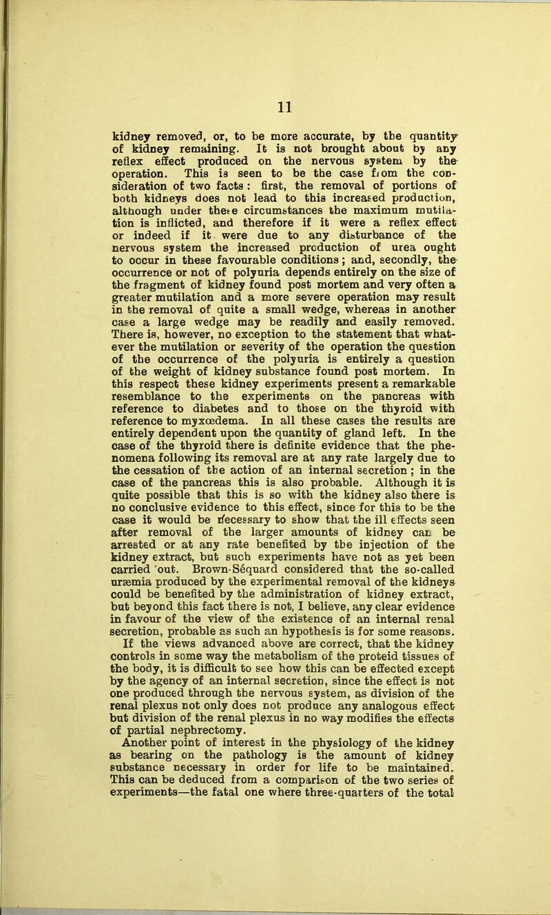 kidney removed, or, to be more accurate, by tbe quantity of kidney remaining. It is not brought about by any reflex effect produced on the nervous system by the operation. This is seen to be the case from the con- sideration of two facts : first, the removal of portions of both kidneys does not lead to this increased production, although under thete circumstances the maximum mutila- tion is inflicted, and therefore if it were a reflex effect or indeed if it were due to any disturbance of the nervous system the increased production of urea ought to occur in these favourable conditions; and, secondly, the occurrence or not of polyuria depends entirely on the size of the fragment of kidney found post mortem and very often a greater mutilation and a more severe operation may result in the removal of quite a small wedge, whereas in another case a large wedge may be readily and easily removed. There is, however, no exception to the statement that what- ever the mutilation or severity of the operation the question of the occurrence of the polyuria is entirely a question of the weight of kidDey substance found post mortem. In this respect these kidney experiments present a remarkable resemblance to the experiments on the pancreas with reference to diabetes and to those on the thyroid with reference to myxcedema. In all these cases the results are entirely dependent upon the quantity of gland left. In the case of the thyroid there is definite evidence that the phe- nomena following its removal are at any rate largely due to the cessation of tbe action of an internal secretion; in the case of the pancreas this is also probable. Although it is quite possible that this is so with the kidney also there is no conclusive evidence to this effect, since for this to be the case it would be Accessary to show that the ill effects seen after removal of the larger amounts of kidney can be arrested or at any rate benefited by tbe injection of the kidney extract, but such experiments have not as yet been carried out. Brown-Sequard considered that the so-called uraemia produced by the experimental removal of the kidneys could be benefited by the administration of kidney extract, but beyond this fact there is not, I believe, any clear evidence in favour of the view of the existence of an internal renal secretion, probable as such an hypothesis is for some reasons. If the views advanced above are correct, that the kidney controls in some way the metabolism of the proteid tissues of the body, it is difficult to see how this can be effected except by the agency of an internal secretioD, since the effect is not one produced through the nervous system, as division of the renal plexus not only does not produce any analogous effect but division of the renal plexus in no way modifies the effects of partial nephrectomy. Another point of interest in the physiology of the kidney as bearing on the pathology is the amount of kidney substance necessary in order for life to be maintained. This can be deduced from a comparison of the two series of experiments—the fatal one where three-quarters of the total