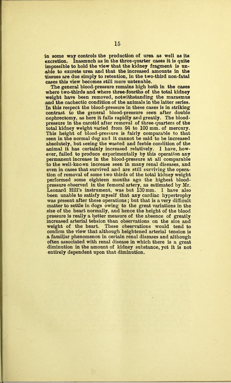 in some way controls the production of urea as well as its excretion. Inasmuch as in the three-quarter cases it is quite impossible to hold the view that the kidney fragment is un- able to excrete urea and that the increased amounts in the tissues are due simply to retention, in the two-third non-fatal cases this view becomes still more untenable. The general blood-pressure remains high both in the cases where two-thirds and where three-fourths of the total kidney weight have been removed, notwithstanding the marasmus and the cachectic condition of the animals in the latter series. In this respect the blood-pressure in these cases is in striking contrast to the general blood-pressure seen after double nephrectomy, as here it falls rapidly and greatly. The blood- pressure in the carotid after removal of three-quarters of the total kidney weight varied from 94 to 100 mm. of mercury. This height of blood-pressure is fairly comparable to that seen in the normal dog and it cannot be said to be increased absolutely, but seeing the wasted and feeble condition of the animal it has certainly increased relatively. I have, how- ever, failed to produce experimentally by this operation any permanent increase in the blood-pressure at all comparable to the well-known increase seen in many renal diseases, and even in cases that survived and are still surviving the opera- tion of removal of some two thirds of the total kidney weight performed some eighteen months ago the highest blood- pressure observed in the femoral artery, as estimated by Mr. Leonard Hill’s instrument, was but 130 mm. I have also been unable to satisfy myself that any cardiac hypertrophy was present after these operations ; but that is a very difficult matter to settle in dogs owing to the great variations in the size of the heart normally, and hence the height of the blood pressure is really a better measure of the absence of greatly increased arterial tension than observations on the size and weight of the heart. These observations would tend to confirm the view that although heightened arterial tension is a familiar phenomenon in certain renal diseases and although often associated with renal disease in which there is a great diminution in the amount of kidney substance, yet it is not entirely dependent upon that diminution.