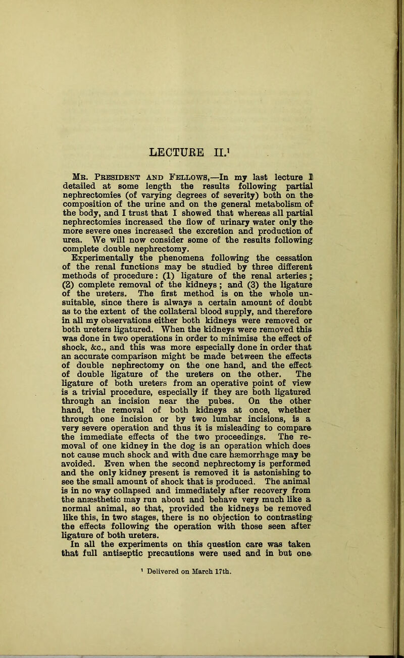 Mb. Pbesident and Fellows,—In my last lecture I detailed at some length the results following partial nephrectomies (of varying degrees of severity) both on the composition of the urine and on the general metabolism of the body, and I trust that I showed that whereas all partial nephrectomies increased the flow of urinary water only the more severe ones increased the excretion and production of urea. We will now consider some of the results following complete double nephrectomy. Experimentally the phenomena following the cessation of the renal functions may be studied by three different methods of procedure: (1) ligature of the renal arteries; (2) complete removal of the kidneys ; and (3) the ligature of the ureters. The first method is on the whole un- suitable, since there is always a certain amount of doubt as to the extent of the collateral blood supply, and therefore in all my observations either both kidneys were removed or both ureters ligatured. When the kidneys were removed this was done in two operations in order to minimise the effect of shock, &c., and this was more especially done in order that an accurate comparison might be made between the effects of double nephrectomy on the one hand, and the effect of double ligature of the ureters on the other. The ligature of both ureters from an operative point of view is a trivial procedure, especially if they are both ligatured through an incision near the pubes. On the other hand, the removal of both kidneys at once, whether through one incision or by two lumbar incisions, is a very severe operation and thus it is misleading to compare the immediate effects of the two proceedings. The re- moval of one kidney in the dog is an operation which does not cause much shock and with due care haemorrhage may be avoided. Even when the second nephrectomy is performed and the only kidney present is removed it is astonishing to see the small amount of shock that is produced. The animal is in no way collapsed and immediately after recovery from the anaesthetic may run about and behave very much like a normal animal, so that, provided the kidnejs be removed like this, in two stages, there is no objection to contrasting the effects following the operation with those seen after ligature of both ureters. In all the experiments on this question care was taken that full antiseptic precautions were used and in but one 1 Delivered on March 17th.