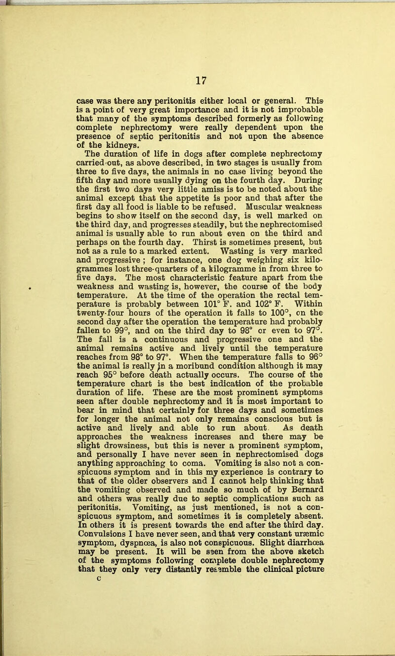case was there any peritonitis either local or general. This is a point of very great importance and it is not improbable that many of the symptoms described formerly as following complete nephrectomy were really dependent upon the presence of septic peritonitis and not upon the absence of the kidneys. The duration of life in dogs after complete nephrectomy carried out, as above described, in two stages is usually from three to five days, the animals in no case living beyond the fifth day and more usually dying on the fourth day. During the first two days very little amiss is to be noted about the animal except that the appetite is poor and that after the first day all food is liable to be refused. Muscular weakness begins to show itself on the second day, is well marked on the third day, and progresses steadily, but the nephrectomised animal is usually able to run about even on the third and perhaps on the fourth day. Thirst is sometimes present, but not as a rule to a marked extent. Wasting is very marked and progressive ; for instance, one dog weighing six kilo- grammes lost three-quarters of a kilogramme in from three to five days. The most characteristic feature apart from the weakness and wasting is, however, the course of the body temperature. At the time of the operation the rectal tem- perature is probably between 101° F. and 102° F. Within twenty-four hours of the operation it falls to 100°, on the second day after the operation the temperature had probably fallen to 99°, and on the third day to 98° or even to 97°. The fall is a continuous and progressive one and the animal remains active and lively until the temperature reaches from 98° to 97°. When the temperature falls to 96° the animal is really Jn a moribund condition although it may reach 95° before death actually occurs. The course of the temperature chart is the best indication of the probable duration of life. These are the most prominent symptoms seen after double nephrectomy and it is most important to bear in mind that certainly for three days and sometimes for longer the animal not only remains conscious but is active and lively and able to run about As death approaches the weakness increases and there may be slight drowsiness, but this is never a prominent symptom, and personally I have never seen in nephrectomised dogs anything approaching to coma. Vomiting is also not a con- spicuous symptom and in this my experience is contrary to that of the older observers and I cannot help thinking that the vomiting observed and made so much of by Bernard and others was really due to septic complications such as peritonitis. Vomiting, as just mentioned, is not a con- spicuous symptom, and sometimes it is completely absent. In others it is present towards the end after the third day. Convulsions I have never seen, and that very constant uraemic symptom, dyspnoea, is also not conspicuous. Slight diarrhoea may be present. It will be seen from the above sketch of the symptoms following complete double nephrectomy that they only very distantly resemble the clinical picture c
