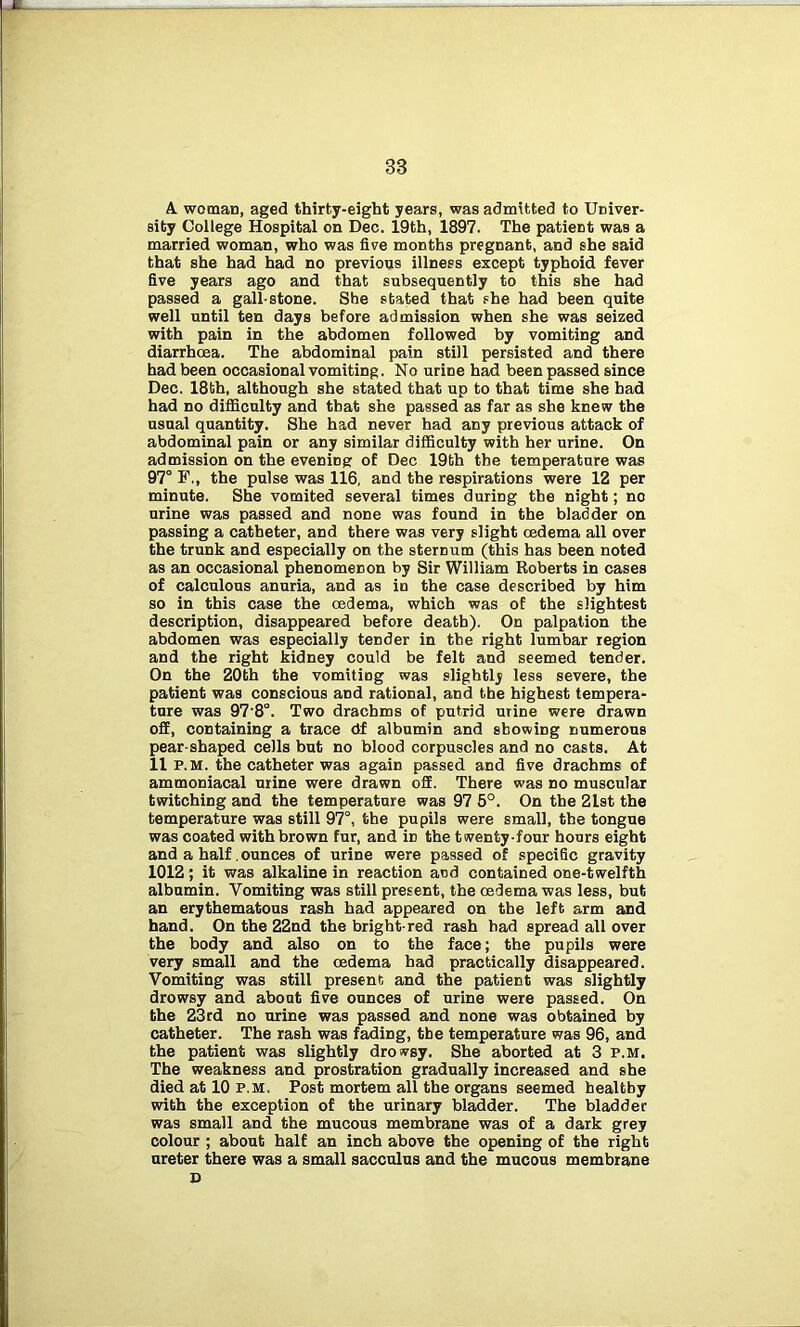 A woman, aged thirty-eight years, was admitted to Univer- sity College Hospital on Dec. 19th, 1897. The patient was a married woman, who was five months pregnant, and she said that she had had no previous illness except typhoid fever five years ago and that subsequently to this she had passed a gall-stone. She stated that she had been quite well until ten days before admission when she was seized with pain in the abdomen followed by vomiting and diarrhoea. The abdominal pain still persisted and there had been occasional vomiting. No urine had been passed since Dec. 18th, although she stated that up to that time she had had no difficulty and that she passed as far as she knew the usual quantity. She had never had any previous attack of abdominal pain or any similar difficulty with her urine. On admission on the evening of Dec 19th the temperature was 97° F,, the pulse was 116, and the respirations were 12 per minute. She vomited several times during the night; no urine was passed and none was found in the bladder on passing a catheter, and there was very slight oedema all over the trunk and especially on the sternum (this has been noted as an occasional phenomenon by Sir William Roberts in cases of calculous anuria, and as in the case described by him so in this case the oedema, which was of the slightest description, disappeared before death). On palpation the abdomen was especially tender in the right lumbar region and the right kidney could be felt and seemed tender. On the 20th the vomiting was slightly less severe, the patient was conscious and rational, and the highest tempera- ture was 97'8°. Two drachms of putrid mine were drawn off, containing a trace df albumin and showing numerous pear-shaped cells but no blood corpuscles and no casts. At 11 p.m. the catheter was again passed and five drachms of ammoniacal urine were drawn off. There was no muscular twitching and the temperature was 97 5°. On the 2Lst the temperature was still 97°, the pupils were small, the tongue was coated with brown fur, and iD the twenty-four hours eight and a half. ounces of urine were passed of specific gravity 1012 ; it was alkaline in reaction and contained one-twelfth albumin. Vomiting was still present, the oedema was less, but an erythematous rash had appeared on the left arm and hand. On the 22nd the bright-red rash had spread all over the body and also on to the face; the pupils were very small and the oedema had practically disappeared. Vomiting was still present and the patient was slightly drowsy and about five ounces of urine were passed. On the 23rd no urine was passed and none was obtained by catheter. The rash was fading, the temperature was 96, and the patient was slightly drowsy. She aborted at 3 p.m. The weakness and prostration gradually increased and she died at 10 p.m. Post mortem all the organs seemed healthy with the exception of the urinary bladder. The bladder was small and the mucous membrane was of a dark grey colour ; about half an inch above the opening of the right ureter there was a small sacculus and the mucous membrane D