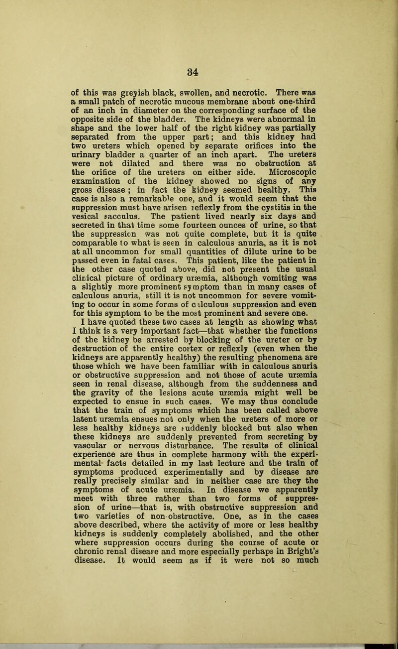 of this was greyish black, swollen, and necrotic. There was a small patch of necrotic mucous membrane about one-third of an inch in diameter on the corresponding surface of the opposite side of the bladder. Tbe kidneys were abnormal in shape and the lower half of the right kidney was partially separated from the upper part; and this kidney had two ureters which opened by separate orifices into the urinary bladder a quarter of an inch apart. The ureters were not dilated and there was no obstruction at the orifice of the ureters on either side. Microscopic examination of the kidney showed no signs of any gross disease ; in fact tbe kidney seemed healthy. This case is also a remarkable one, and it would seem that the suppression must have arisen leflexly from the cystitis in the vesical sacculus. The patient lived nearly six days and secreted in that time some fourteen ounces of urine, so that the suppression was not quite complete, but it is quite comparable to what is seen in calculous anuria, as it is not at all uncommon for small quantities of dilute urine to be passed even in fatal cases. This patient, like the patient in the other case quoted above, did not present the usual clinical picture of ordinary uraemia, although vomiting was a slightly more prominent symptom than in many cases of calculous anuria, still it is not uncommon for severe vomit- ing to occur in some forms of cilculous suppression and even for this symptom to be the most prominent and severe one. I have quoted these two cases at length as showing what I think is a very important fact—that whether the functions of the kidney be arrested by blocking of the ureter or by destruction of the entire cortex or reflexly (even when the kidneys are apparently healthy) the resulting phenomena are those which we have been familiar with in calculous anuria or obstructive suppression and not those of acute uraemia seen in renal disease, although from the suddenness and the gravity of the lesions acute uraemia might well be expected to ensue in such cases. We may thus conclude that the train of symptoms which has been called above latent uraemia ensues not only when the ureters of more or less healthy kidneys are suddenly blocked but also when these kidneys are suddenly prevented from secreting by vascular or nervous disturbance. The results of clinical experience are thus in complete harmony with the experi- mental facts detailed in my last lecture and the train of symptoms produced experimentally and by disease are really precisely similar and in neither case are they the symptoms of acute uraemia. In disease we apparently meet with three rather than two forms of suppres- sion of urine—that is, with obstructive suppression and two varieties of non obstructive. One, as in the cases above described, where the activity of more or less healthy kidneys is suddenly completely abolished, and the other where suppression occurs during the course of acute or chronic renal disease and more especially perhaps in Bright’s disease. It would seem as if it were not so much