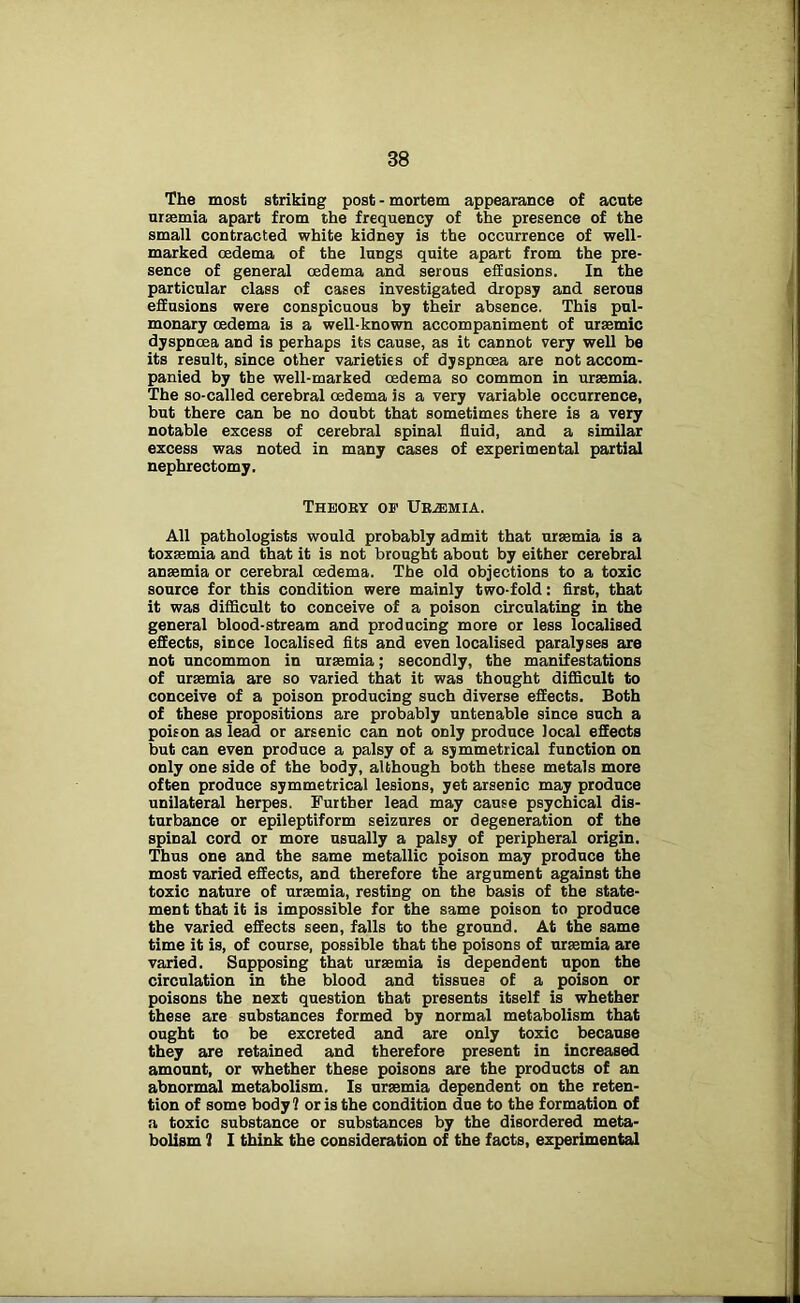 The most striking post - mortem appearance of acute uraemia apart from the frequency of the presence of the small contracted white kidney is the occurrence of well- marked oedema of the lungs quite apart from the pre- sence of general oedema and serous effusions. In the particular class of cases investigated dropsy and serous effusions were conspicuous by their absence. This pul- monary oedema is a well-known accompaniment of uraemic dyspnoea and is perhaps its cause, as it cannot very well be its result, since other varieties of dyspnoea are not accom- panied by the well-marked oedema so common in uraemia. The so-called cerebral oedema is a very variable occurrence, but there can be no doubt that sometimes there is a very notable excess of cerebral spinal fluid, and a similar excess was noted in many cases of experimental partial nephrectomy. Theory of Uremia. All pathologists would probably admit that uraemia is a toxaemia and that it is not brought about by either cerebral anaemia or cerebral oedema. The old objections to a toxic source for this condition were mainly two-fold: first, that it was difficult to conceive of a poison circulating in the general blood-stream and producing more or less localised effects, since localised fits and even localised paralyses are not uncommon in uraemia; secondly, the manifestations of uraemia are so varied that it was thought difficult to conceive of a poison producing such diverse effects. Both of these propositions are probably untenable since such a poison as lead or arsenic can not only produce local effects but can even produce a palsy of a symmetrical function on only one side of the body, although both these metals more often produce symmetrical lesions, yet arsenic may produce unilateral herpes. Further lead may cause psychical dis- turbance or epileptiform seizures or degeneration of the spinal cord or more usually a palsy of peripheral origin. Thus one and the same metallic poison may produce the most varied effects, and therefore the argument against the toxic nature of uraemia, resting on the basis of the state- ment that it is impossible for the same poison to produce the varied effects seen, falls to the ground. At the same time it is, of course, possible that the poisons of uraemia are varied. Supposing that uraemia is dependent upon the circulation in the blood and tissues of a poison or poisons the next question that presents itself is whether these are substances formed by normal metabolism that ought to be excreted and are only toxic because they are retained and therefore present in increased amount, or whether these poisons are the products of an abnormal metabolism. Is ursemia dependent on the reten- tion of some body? or is the condition due to the formation of a toxic substance or substances by the disordered meta- bolism 1 I think the consideration of the facts, experimental