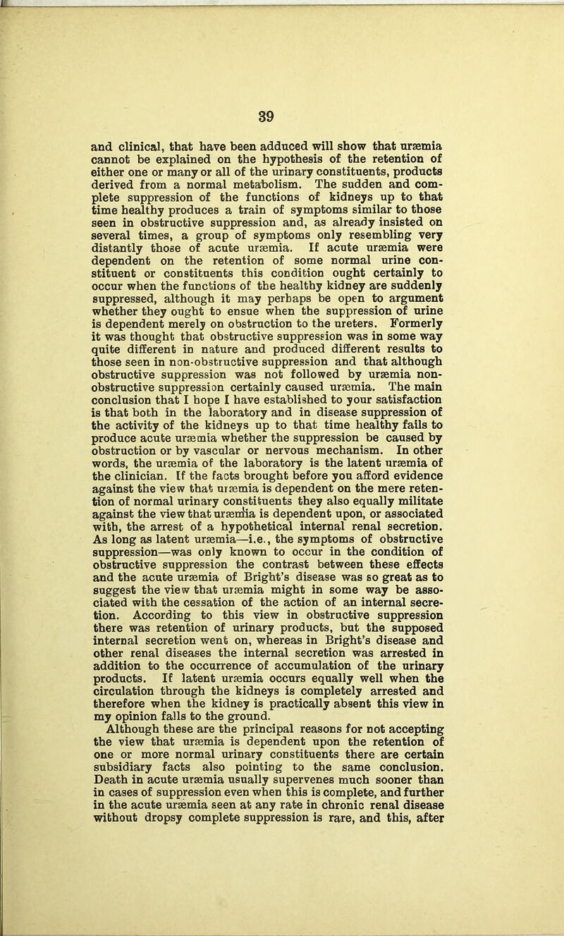 and clinical, that have been adduced will show that ursemia cannot be explained on the hypothesis of the retention of either one or many or all of the urinary constituents, products derived from a normal metabolism. The sudden and com- plete suppression of the functions of kidneys up to that time healthy produces a train of symptoms similar to those seen in obstructive suppression and, as already insisted on several times, a group of symptoms only resembling very distantly those of acute ursemia. If acute ursemia were dependent on the retention of some normal urine con- stituent or constituents this condition ought certainly to occur when the functions of the healthy kidney are suddenly suppressed, although it may perhaps be open to argument whether they ought to ensue when the suppression of urine is dependent merely on obstruction to the ureters. Formerly it was thought that obstructive suppression was in some way quite different in nature and produced different results to those seen in non-obstructive suppression and that although obstructive suppression was not followed by ursemia non- obstructive suppression certainly caused ursemia. The main conclusion that I hope I have established to your satisfaction is that both in the laboratory and in disease suppression of the activity of the kidneys up to that time healthy fails to produce acute ursemia whether the suppression be caused by obstruction or by vascular or nervous mechanism. In other words, the ursemia of the laboratory is the latent ursemia of the clinician. If the facts brought before you afford evidence against the view that ursemia is dependent on the mere reten- tion of normal urinary constituents they also equally militate against the view that urserdia is dependent upon, or associated with, the arrest of a hypothetical internal renal secretion. As long as latent ursemia—i.e., the symptoms of obstructive suppression—was only known to occur in the condition of obstructive suppression the contrast between these effects and the acute ursemia of Bright’s disease was so great as to suggest the view that ursemia might in some way be asso- ciated with the cessation of the action of an internal secre- tion. According to this view in obstructive suppression there was retention of urinary products, but the supposed internal secretion went on, whereas in Bright’s disease and other renal diseases the internal secretion was arrested in addition to the occurrence of accumulation of the urinary products. If latent ursemia occurs equally well when the circulation through the kidneys is completely arrested and therefore when the kidney is practically absent this view in my opinion falls to the ground. Although these are the principal reasons for not accepting the view that ursemia is dependent upon the retention of one or more normal urinary constituents there are certain subsidiary facts also pointing to the same conclusion. Death in acute ursemia usually supervenes much sooner than in cases of suppression even when this is complete, and further in the acute ursemia seen at any rate in chronic renal disease without dropsy complete suppression is rare, and this, after