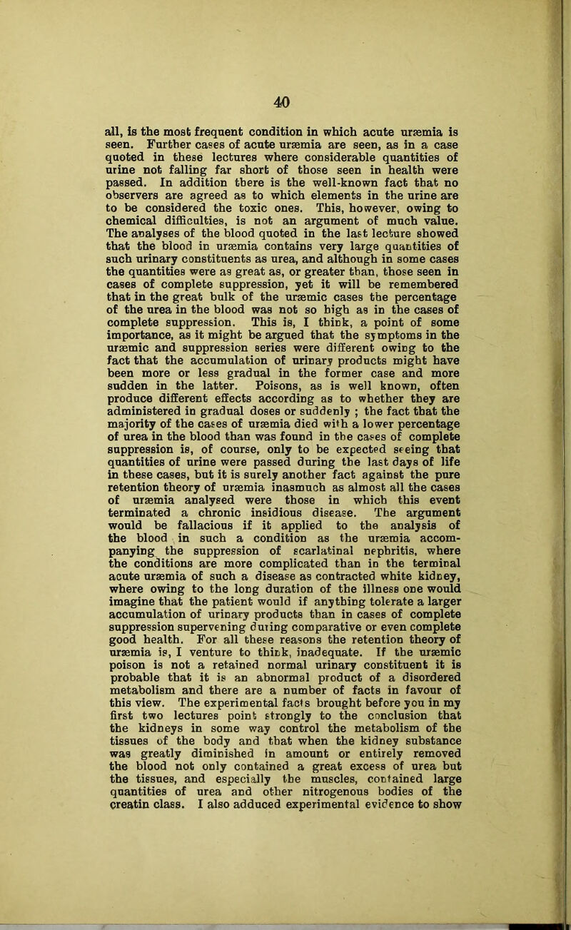 all, is the most frequent condition in which acute ursemia is seen. Further cases of acute uraemia are seen, as in a case quoted in these lectures where considerable quantities of urine not falling far short of those seen in health were passed. In addition there is the well-known fact that no observers are agreed as to which elements in the urine are to be considered the toxic ones. This, however, owing to chemical difficulties, is not an argument of much value. The analyses of the blood quoted in the last lecture showed that the blood in ursemia contains very large quantities of such urinary constituents as urea, and although in some cases the quantities were as great as, or greater than, those seen in cases of complete suppression, yet it will be remembered that in the great bulk of the ursemic cases the percentage of the urea in the blood was not so high as in the cases of complete suppression. This is, I think, a point of some importance, as it might be argued that the symptoms in the uraemic and suppression series were different owing to the fact that the accumulation of urinary products might have been more or less gradual in the former case and more sudden in the latter. Poisons, as is well known, often produce different effects according as to whether they are administered in gradual doses or suddenly ; the fact that the majority of the cases of uraemia died with a lower percentage of urea in the blood than was found in the cases of complete suppression is, of course, only to be expected seeing that quantities of urine were passed during the last days of life in these cases, but it is surely another fact against the pure retention theory of uraemia inasmuch as almost all the cases of uraemia analysed were those in which this event terminated a chronic insidious disease. The argument would be fallacious if it applied to the analysis of the blood in such a condition as the uraemia accom- panying the suppression of scarlatinal nephritis, where the conditions are more complicated than in the terminal acute uraemia of such a disease as contracted white kidney, where owing to the long duration of the illness one would imagine that the patient would if anything tolerate a larger accumulation of urinary products than in cases of complete suppression supervening during comparative or even complete good health. For all these reasons the retention theory of uraemia is, I venture to think, inadequate. If the uraemic poison is not a retained normal urinary constituent it is probable that it is an abnormal product of a disordered metabolism and there are a number of facts in favour of this view. The experimental facts brought before you in my first two lectures point strongly to the conclusion that the kidneys in some way control the metabolism of the tissues of the body and that when the kidney substance was greatly diminished in amount or entirely removed the blood not only contained a great excess of urea but the tissues, and especially the muscles, contained large quantities of urea and other nitrogenous bodies of the creatin class. I also adduced experimental evidence to show