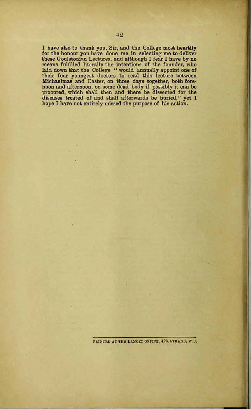 I have also to thank yon, Sir, and the College most heartily for the honour you have done me in selecting me to deliver these Goulstonian Lectures, and although I fear I have by no means fulfilled literally the intentions of the founder, who laid down that the College “ would annually appoint one of their four youngest doctors to read this lecture between Michaelmas and Easter, on three days together, both fore- noon and afternoon, on some dead body if possibly it can be procured, which shall then and there be dissected for the diseases treated of and shall afterwards be buried,” yet I hope I have not entirely missed the purpose of his action. PRINTED AT TUB LANCET OFFICE, 423, STRAND, W.C.