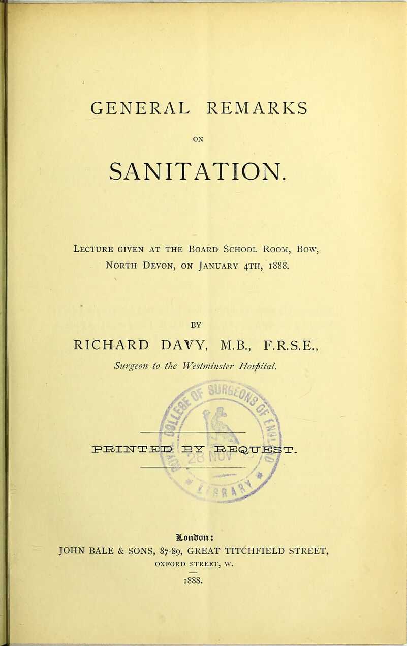 ON SANITATION. Lecture given at the Board School Room, Bow, North Devon, on January 4TH, 1888. BY RICHARD DAVY, M.B., F.R.S.E., Surgeon to the Westminster Hospital. IV/ J&f PBI1TTED IBY BEQUEST. ■ ‘ ■# .. JLontton: JOHN BALE & SONS, 87-89, GREAT TITCHFIELD STREET, OXFORD STREET, W. 1888.