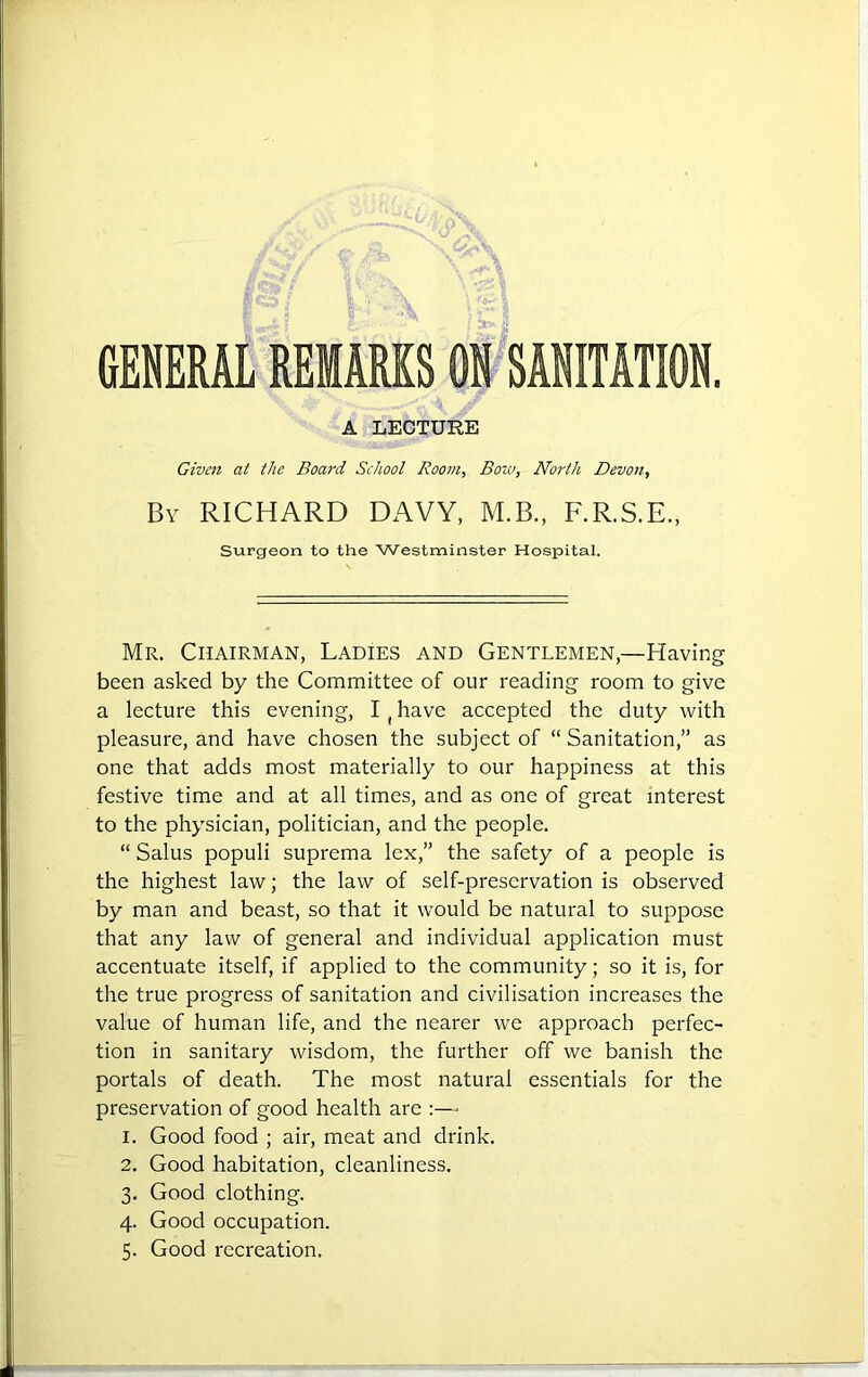 GENERAL REMARKS ON SANITATION. A LECTURE Given at the Board School Room, Bow, North Devon, By RICHARD DAVY, M.B., F.R.S.E., Surgeon to the Westminster Hospital. Mr. Chairman, Ladies and Gentlemen,—Having been asked by the Committee of our reading room to give a lecture this evening, I (have accepted the duty with pleasure, and have chosen the subject of “ Sanitation,” as one that adds most materially to our happiness at this festive time and at all times, and as one of great interest to the physician, politician, and the people. “ Salus populi suprema lex,” the safety of a people is the highest law; the law of self-preservation is observed by man and beast, so that it would be natural to suppose that any law of general and individual application must accentuate itself, if applied to the community; so it is, for the true progress of sanitation and civilisation increases the value of human life, and the nearer we approach perfec- tion in sanitary wisdom, the further off we banish the portals of death. The most natural essentials for the preservation of good health are :— 1. Good food ; air, meat and drink. 2. Good habitation, cleanliness. 3. Good clothing. 4. Good occupation. 5. Good recreation.