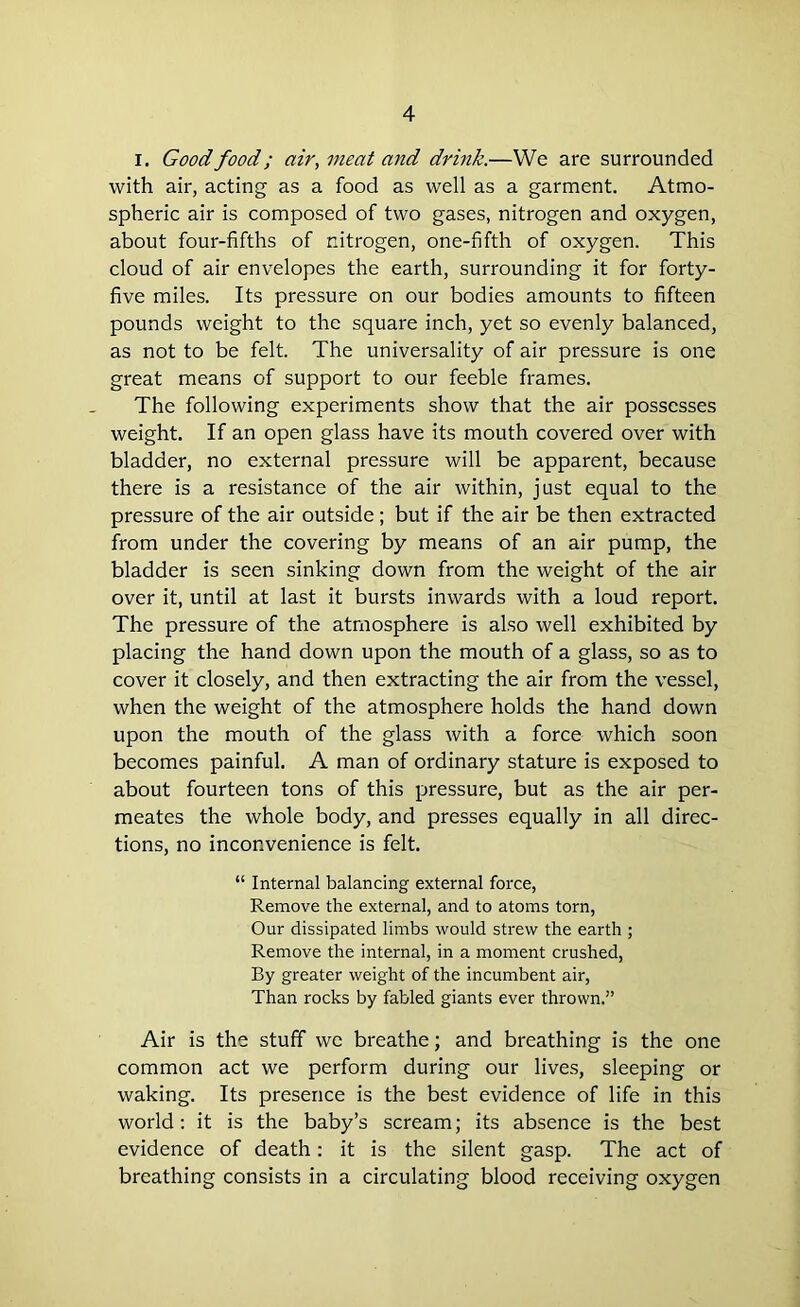 I. Good food; air, meat and drink.—We are surrounded with air, acting as a food as well as a garment. Atmo- spheric air is composed of two gases, nitrogen and oxygen, about four-fifths of nitrogen, one-fifth of oxygen. This cloud of air envelopes the earth, surrounding it for forty- five miles. Its pressure on our bodies amounts to fifteen pounds weight to the square inch, yet so evenly balanced, as not to be felt. The universality of air pressure is one great means of support to our feeble frames. The following experiments show that the air possesses weight. If an open glass have its mouth covered over with bladder, no external pressure will be apparent, because there is a resistance of the air within, just equal to the pressure of the air outside; but if the air be then extracted from under the covering by means of an air pump, the bladder is seen sinking down from the weight of the air over it, until at last it bursts inwards with a loud report. The pressure of the atmosphere is also well exhibited by placing the hand down upon the mouth of a glass, so as to cover it closely, and then extracting the air from the vessel, when the weight of the atmosphere holds the hand down upon the mouth of the glass with a force which soon becomes painful. A man of ordinary stature is exposed to about fourteen tons of this pressure, but as the air per- meates the whole body, and presses equally in all direc- tions, no inconvenience is felt. “ Internal balancing external force, Remove the external, and to atoms torn, Our dissipated limbs would strew the earth ; Remove the internal, in a moment crushed, By greater weight of the incumbent air, Than rocks by fabled giants ever thrown.” Air is the stuff we breathe; and breathing is the one common act we perform during our lives, sleeping or waking. Its presence is the best evidence of life in this world: it is the baby’s scream; its absence is the best evidence of death: it is the silent gasp. The act of breathing consists in a circulating blood receiving oxygen