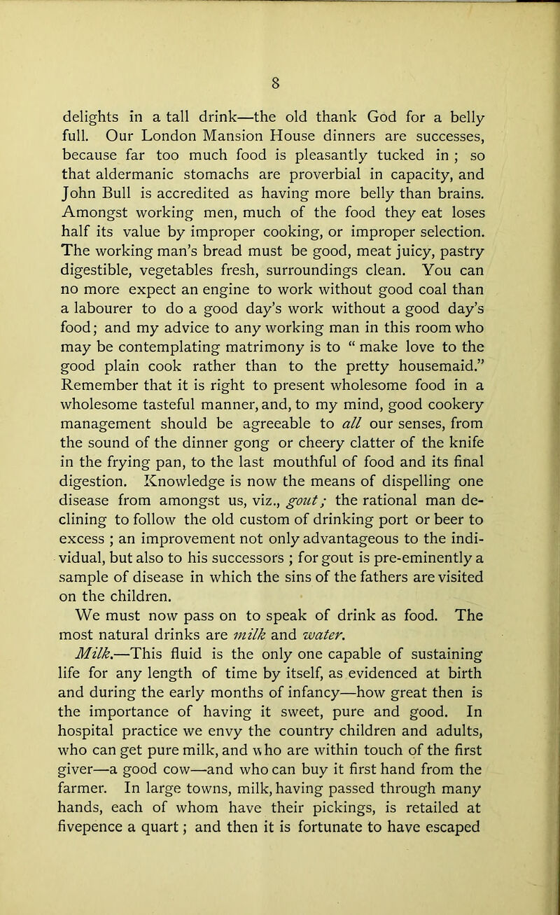 delights in a tall drink—the old thank God for a belly- full. Our London Mansion House dinners are successes, because far too much food is pleasantly tucked in ; so that aldermanic stomachs are proverbial in capacity, and John Bull is accredited as having more belly than brains. Amongst working men, much of the food they eat loses half its value by improper cooking, or improper selection. The working man’s bread must be good, meat juicy, pastry digestible, vegetables fresh, surroundings clean. You can no more expect an engine to work without good coal than a labourer to do a good day’s work without a good day’s food; and my advice to any working man in this room who may be contemplating matrimony is to “ make love to the good plain cook rather than to the pretty housemaid.” Remember that it is right to present wholesome food in a wholesome tasteful manner, and, to my mind, good cookery management should be agreeable to all our senses, from the sound of the dinner gong or cheery clatter of the knife in the frying pan, to the last mouthful of food and its final digestion. Knowledge is now the means of dispelling one disease from amongst us, viz., gout; the rational man de- clining to follow the old custom of drinking port or beer to excess ; an improvement not only advantageous to the indi- vidual, but also to his successors ; for gout is pre-eminently a sample of disease in which the sins of the fathers are visited on the children. We must now pass on to speak of drink as food. The most natural drinks are milk and water. Milk.—This fluid is the only one capable of sustaining life for any length of time by itself, as evidenced at birth and during the early months of infancy—how great then is the importance of having it sweet, pure and good. In hospital practice we envy the country children and adults, who can get pure milk, and who are within touch of the first giver—a good cow—and who can buy it first hand from the farmer. In large towns, milk, having passed through many hands, each of whom have their pickings, is retailed at fivepence a quart; and then it is fortunate to have escaped