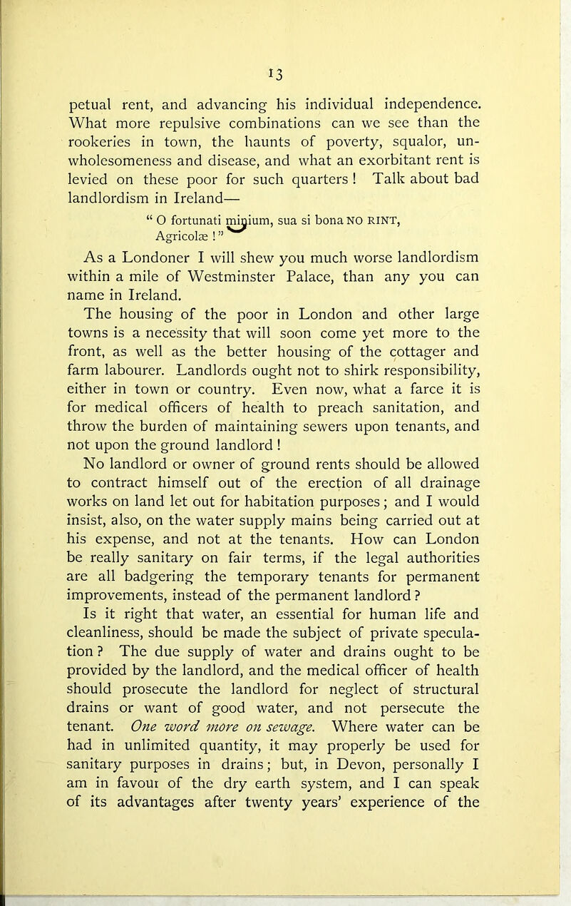 petual rent, and advancing his individual independence. What more repulsive combinations can we see than the rookeries in town, the haunts of poverty, squalor, un- wholesomeness and disease, and what an exorbitant rent is levied on these poor for such quarters ! Talk about bad landlordism in Ireland— “ O fortunati minium, sua si bona NO RINT, Agricolre ! ” As a Londoner I will shew you much worse landlordism within a mile of Westminster Palace, than any you can name in Ireland. The housing of the poor in London and other large towns is a necessity that will soon come yet more to the front, as well as the better housing of the cottager and farm labourer. Landlords ought not to shirk responsibility, either in town or country. Even now, what a farce it is for medical officers of health to preach sanitation, and throw the burden of maintaining sewers upon tenants, and not upon the ground landlord ! No landlord or owner of ground rents should be allowed to contract himself out of the erection of all drainage works on land let out for habitation purposes; and I would insist, also, on the water supply mains being carried out at his expense, and not at the tenants. How can London be really sanitary on fair terms, if the legal authorities are all badgering the temporary tenants for permanent improvements, instead of the permanent landlord ? Is it right that water, an essential for human life and cleanliness, should be made the subject of private specula- tion ? The due supply of water and drains ought to be provided by the landlord, and the medical officer of health should prosecute the landlord for neglect of structural drains or want of good water, and not persecute the tenant. One word more on sewage. Where water can be had in unlimited quantity, it may properly be used for sanitary purposes in drains; but, in Devon, personally I am in favour of the dry earth system, and I can speak of its advantages after twenty years’ experience of the