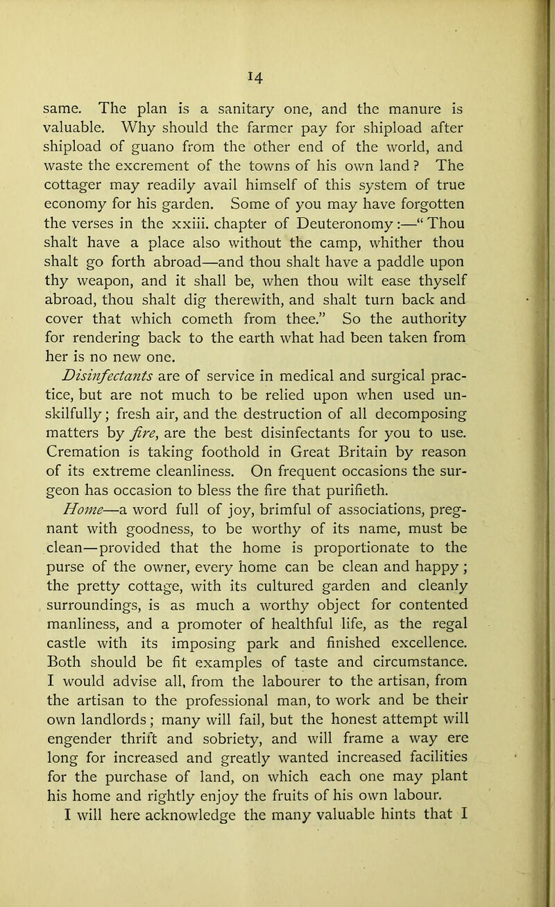 same. The plan is a sanitary one, and the manure is valuable. Why should the farmer pay for shipload after shipload of guano from the other end of the world, and waste the excrement of the towns of his own land ? The cottager may readily avail himself of this system of true economy for his garden. Some of you may have forgotten the verses in the xxiii. chapter of Deuteronomy :—“ Thou shalt have a place also without the camp, whither thou shalt go forth abroad—and thou shalt have a paddle upon thy weapon, and it shall be, when thou wilt ease thyself abroad, thou shalt dig therewith, and shalt turn back and cover that which cometh from thee.” So the authority for rendering back to the earth what had been taken from her is no new one. Disinfectants are of service in medical and surgical prac- tice, but are not much to be relied upon when used un- skilfully; fresh air, and the destruction of all decomposing matters by fire, are the best disinfectants for you to use. Cremation is taking foothold in Great Britain by reason of its extreme cleanliness. On frequent occasions the sur- geon has occasion to bless the fire that purifieth. Home—a word full of joy, brimful of associations, preg- nant with goodness, to be worthy of its name, must be clean—provided that the home is proportionate to the purse of the owner, every home can be clean and happy; the pretty cottage, with its cultured garden and cleanly surroundings, is as much a worthy object for contented manliness, and a promoter of healthful life, as the regal castle with its imposing park and finished excellence. Both should be fit examples of taste and circumstance. I would advise all, from the labourer to the artisan, from the artisan to the professional man, to work and be their own landlords; many will fail, but the honest attempt will engender thrift and sobriety, and will frame a way ere long for increased and greatly wanted increased facilities for the purchase of land, on which each one may plant his home and rightly enjoy the fruits of his own labour. I will here acknowledge the many valuable hints that I