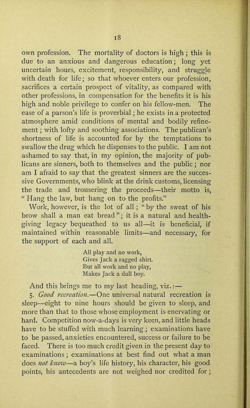 own profession. The mortality of doctors is high ; this is due to an anxious and dangerous education; long yet uncertain hours, excitement, responsibility, and struggle with death for life; so that whoever enters our profession, sacrifices a certain prospect of vitality, as compared with other professions, in compensation for the benefits it is his high and noble privilege to confer on his fellow-men. The ease of a parson’s life is proverbial; he exists in a protected atmosphere amid conditions of mental and bodily refine- ment ; with lofty and soothing associations. The publican’s shortness of life is accounted for by the temptations to swallow the drug which he dispenses to the public. I am not ashamed to say that, in my opinion, the majority of pub- licans are sinners, both to themselves and the public; nor am I afraid to say that the greatest sinners are the succes- sive Governments, who blink at the drink customs, licensing the trade and trousering the proceeds—their motto is, “ Hang the law, but hang on to the profits.” Work, however, is the lot of all; “ by the sweat of his brow shall a man eat bread ”; it is a natural and health- giving legacy bequeathed to us all—it is beneficial, if maintained within reasonable limits—and necessary, for the support of each and all. All play and no work, Gives Jack a ragged shirt. But all work and no play, Makes Jack a dull boy. And this brings me to my last heading, viz.:— 5. Good recreation.—One universal natural recreation is sleep—eight to nine hours should be given to sleep, and more than that to those whose employment is enervating or hard. Competition now-a-days is very keen, and little heads have to be stuffed with much learning ; examinations have to be passed, anxieties encountered, success or failure to be faced. There is too much credit given in the present day to examinations; examinations at best find out what a man does not /enow—a boy’s life history, his character, his good points, his antecedents are not weighed nor credited for;
