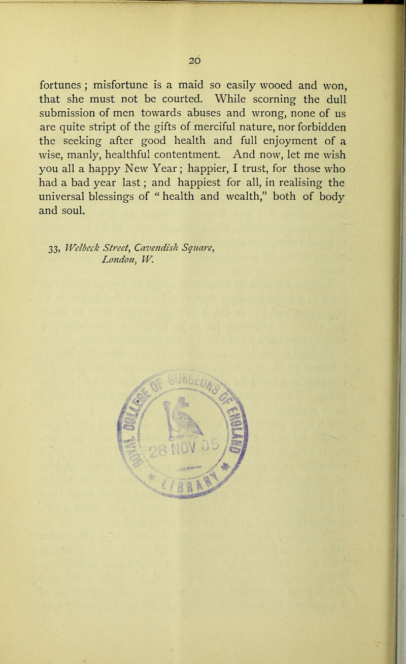 fortunes ; misfortune is a maid so easily wooed and won, that she must not be courted. While scorning the dull submission of men towards abuses and wrong, none of us are quite stript of the gifts of merciful nature, nor forbidden the seeking after good health and full enjoyment of a wise, manly, healthful contentment. And now, let me wish you all a happy New Year; happier, I trust, for those who had a bad year last; and happiest for all, in realising the universal blessings of “ health and wealth,” both of body and soul. 33, Wei beck Street, Cavendish Square, London, W.