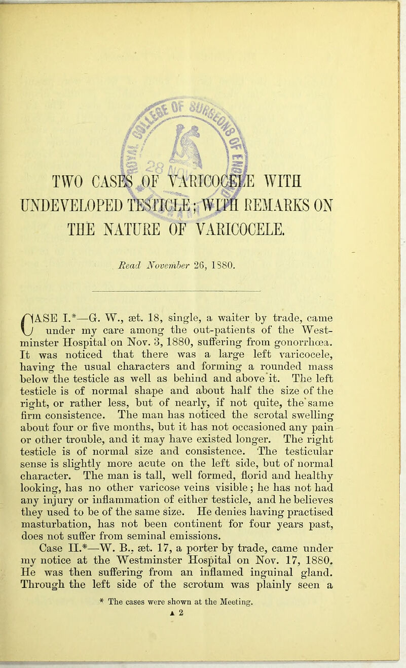 TWO CASES OF VARICOCELE WITH UNDEVELOPED TESTICLE; WITH REMARKS ON TEE NATURE OF VARICOCELE. ASE I.*—G. W., set. 18, single, a waiter bj trade, came under my care among the out-patients of the West- minster Hospital on Nov. 3, 1880, suffering from gonorrhoea. It was noticed that there was a large left varicocele, having the usual characters and forming a rounded mass below the testicle as well as behind and above it. The left testicle is of normal shape and about half the size of the right, or rather less, but of nearly, if not quite, the'same firm consistence. The man has noticed the scrotal swelling about four or five months, but it has not occasioned any pain or other trouble, and it may have existed longer. The right testicle is of normal size and consistence. The testicular sense is slightly more acute on the left side, but of normal character. The man is tall, well formed, florid and healthy looking, has no other varicose veins visible; he has not had any injury or inflammation of either testicle, and he believes they used to be of the same size. He denies having practised masturbation, has not been continent for four years past, does not suffer from seminal emissions. Case II.*—W. B.. set. 17, a porter by trade, came under my notice at the Westminster Hospital on Nov. 17, 1880. He was then suffering from an inflamed inguinal gland. Through the left side of the scrotum was plainly seen a Read November 26, 1380. * The cases were shown at the Meeting. a 2