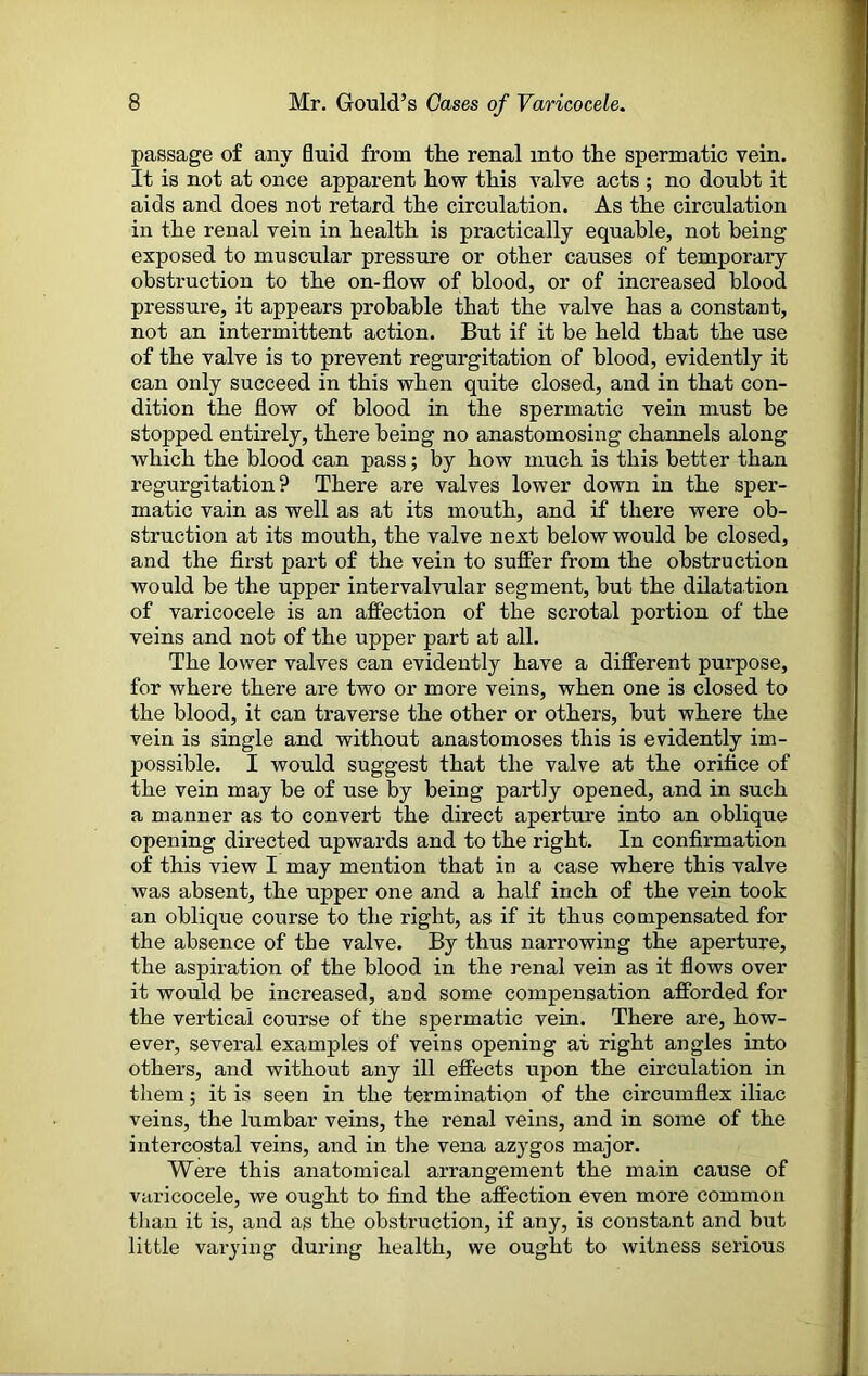 passage of any fluid from the renal into the spermatic vein. It is not at once apparent how this valve acts ; no donbt it aids and does not retard the circulation. As the circulation in the renal vein in health is practically equable, not being exposed to muscular pressure or other causes of temporary obstruction to the on-flow of blood, or of increased blood pressure, it appears probable that the valve has a constant, not an intermittent action. But if it be held that the use of the valve is to prevent regurgitation of blood, evidently it can only succeed in this when quite closed, and in that con- dition the flow of blood in the spermatic vein must be stopped entirely, there being no anastomosing channels along which the blood can pass; by how much is this better than regurgitation? There are valves lower down in the sper- matic vain as well as at its mouth, and if there were ob- struction at its mouth, the valve next below would be closed, and the first part of the vein to suffer from the obstruction would be the upper intervalvular segment, but the dilatation of varicocele is an affection of the scrotal portion of the veins and not of the upper part at all. The lower valves can evidently have a different purpose, for where there are two or more veins, when one is closed to the blood, it can traverse the other or others, but where the vein is single and without anastomoses this is evidently im- possible. I would suggest that the valve at the orifice of the vein may be of use by being partly opened, and in such a manner as to convert the direct aperture into an oblique opening directed upwards and to the right. In confirmation of this view I may mention that in a case where this valve was absent, the upper one and a half inch of the vein took an oblique course to the right, as if it thus compensated for the absence of the valve. By thus narrowing the aperture, the aspiration of the blood in the renal vein as it flows over it would be increased, and some compensation afforded for the vertical course of the spermatic vein. There are, how- ever, several examples of veins opening at right angles into others, and without any ill effects upon the circulation in them; it is seen in the termination of the circumflex iliac veins, the lumbar veins, the renal veins, and in some of the intercostal veins, and in the vena azygos major. Were this anatomical arrangement the main cause of varicocele, we ought to find the affection even more common than it is, and as the obstruction, if any, is constant and but little varying during health, we ought to witness serious