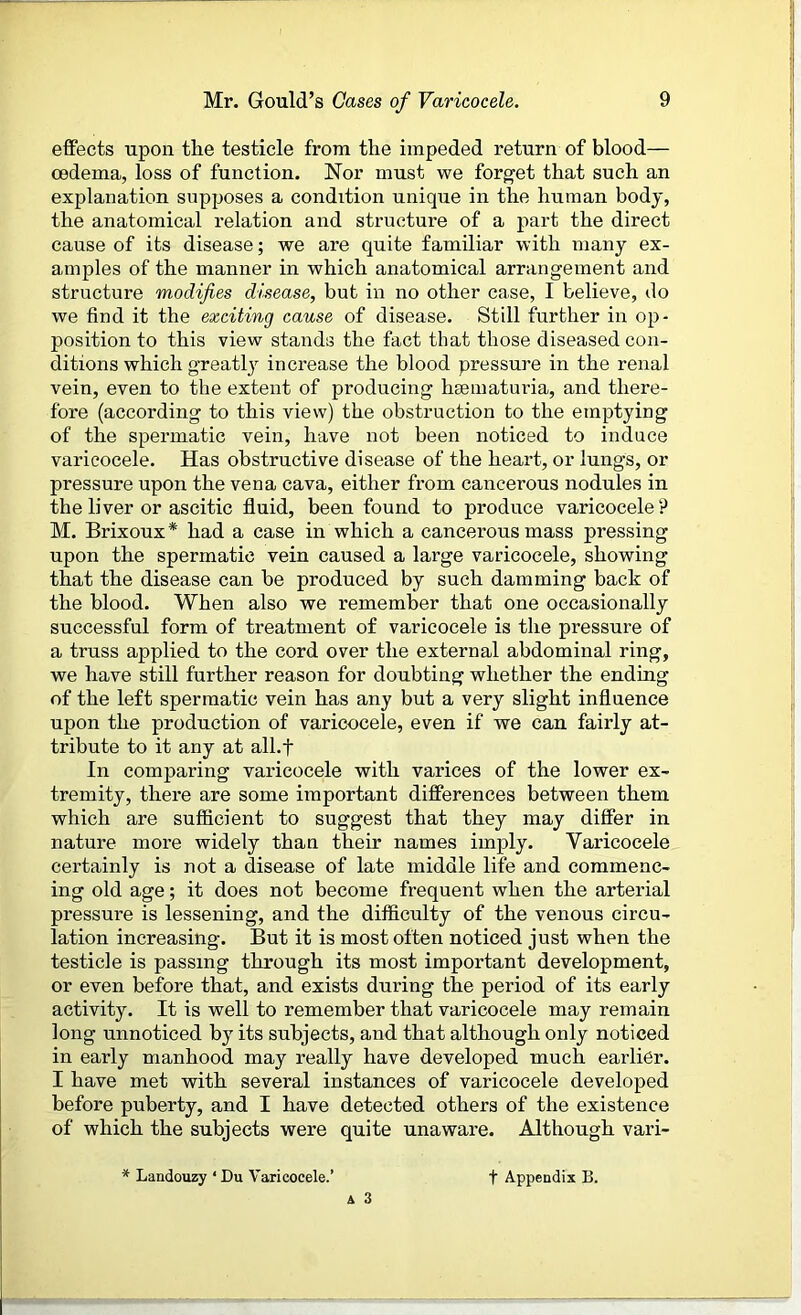 effects upon the testicle from the impeded return of blood— oedema, loss of function. Nor must we forget that such an explanation supposes a condition unique in the human body, the anatomical relation and structure of a part the direct cause of its disease; we are quite familiar with many ex- amples of the manner in which anatomical arrangement and structure modifies disease, but in no other case, I believe, do we find it the exciting cause of disease. Still further in op- position to this view stands the fact that those diseased con- ditions which greatly increase the blood pressure in the renal vein, even to the extent of producing hsematuria, and there- fore (according to this view) the obstruction to the emptying of the spermatic vein, have not been noticed to induce varicocele. Has obstructive disease of the heart, or lungs, or pressure upon the vena cava, either from cancerous nodules in the liver or ascitic fluid, been found to produce varicocele? M. Brixoux * had a case in which a cancerous mass pressing upon the spermatic vein caused a large varicocele, showing that the disease can be produced by such damming back of the blood. When also we remember that one occasionally successful form of treatment of varicocele is the pressure of a truss applied to the cord over the external abdominal ring, we have still further reason for doubting whether the ending of the left spermatic vein has any but a very slight influence upon the production of varicocele, even if we can fairly at- tribute to it any at all.f In comparing varicocele with varices of the lower ex- tremity, there are some important differences between them which are sufficient to suggest that they may differ in nature more widely than their names imply. Varicocele certainly is not a disease of late middle life and commenc- ing old age; it does not become frequent when the arterial pressure is lessening, and the difficulty of the venous circu- lation increasing. But it is most often noticed just when the testicle is passing through its most important development, or even before that, and exists during the period of its early activity. It is well to remember that varicocele may remain long unnoticed by its subjects, and that although only noticed in early manhood may really have developed much earlier. I have met with several instances of varicocele developed before puberty, and I have detected others of the existence of which the subjects were quite unaware. Although vari- Landouzy ‘ Du Varicocele.’ f Appendix IS.