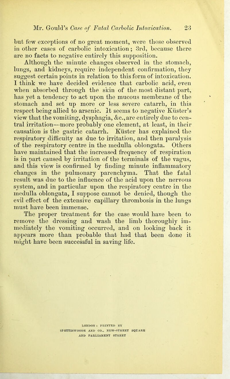 but few exceptions of no great moment, were those observed in other cases of carbolic intoxication; 3rd, because there are no facts to negative entirely this supposition. Although the minute changes observed in the stomach, lungs, and kidneys, require independent confirmation, they suggest certain points in relation to this form of intoxication. I think we have decided evidence that carbolic acid, even when absorbed through the skin of the most distant part, has yet a tendency to act upon the mucous membrane of the stomach and set up more or less severe catarrh, in this respect being allied to arsenic. It seems to negative Kuster’s view that the vomiting, dysphagia, &c., are entirely due to cen- tral irritation—more probably one element, at least, in their causation is the gastric catarrh. Kuster has explained the respiratory difficulty as due to irritation, and then paralysis of the respiratory centre in the medulla oblongata. Others have maintained that the increased frequency of respiration is in part caused by irritation of the terminals of the vagus, and this view is confirmed by finding minute inflammatory changes in the pulmonary parenchyma. That the fatal result was due to the influence of the acid upon the nervous system, and in particular upon the respiratory centre in the medulla oblongata, I suppose cannot be denied, though the evil effect of the extensive capillary thrombosis in the lungs must have been immense. The proper treatment for the case would have been to remove the dressing and wash the limb thoroughly im- mediately the vomiting occurred, and on looking back it appears more than probable that had that been done it might have been successful in saving life. LONDON : PRINTED BY SPOTTISWOODE AND CO., NEW-STREET SQUARE AND PARLIAMENT STREET