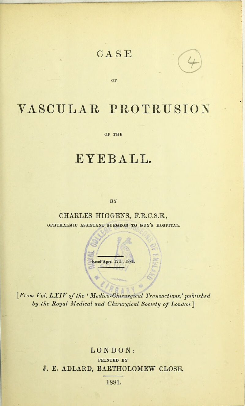 CASE U- OF VASCULAR PROTRUSION OF THE EYEBALL. BY CHARLES HIGGENS, E.R.C.S.E., OPHTHALMIC ASSISTANT SUEGEON TO GUY’S HOSPITAL. Head April 12tli, 1881. [ From Vol. LX1V of the 5 Medico-Chiruryieal Transactions' published by the Royal Medical and Chiruryical Society of London.] LONDON: PBINTED BY J. E. ADLARD, BARTHOLOMEW CLOSE. 1881.