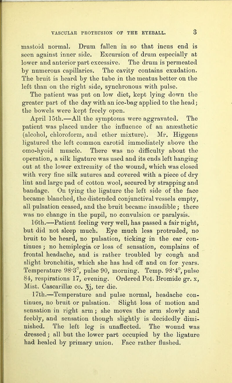 mastoid normal. Drum fallen in so that incus end is seen against inner side. Excursion of drum especially at lower and anterior part excessive. The drum is permeated by numerous capillaries. The cavity contains exudation. The bruit is heard by the tube in the meatus better on the left than on the right side, synchronous with pulse. The patient was put on low diet, kept lying down the greater part of the day with an ice-bag applied to the head; the bowels were kept freely open. April 15th.—All the symptoms were aggravated. The patient was placed under the influence of an anaesthetic (alcohol, chloroform, and ether mixture). Mr. Higgens ligatured the left common carotid immediately above the omo-hyoid muscle. There was no difficulty about the operation, a silk ligature was used and its ends left hanging out at the lower extremity of the wound, which was closed with very fine silk sutures and covered with a piece of dry lint and large pad of cotton wool, secured by strapping and bandage. On tying the ligature the left side of the face became blanched, the distended conjunctival vessels empty, all pulsation ceased, and the bruit became inaudible; there was no change in the pupil, no convulsion or paralysis. 16th.—Patient feeling very well, has passed a fair night, but did not sleep much. Eye much less protruded, no bruit to be heard, no pulsation, ticking in the ear con- tinues ; no hemiplegia or loss of sensation, complains of frontal headache, and is rather troubled by cough and slight bronchitis, which she has had off and on for years. Temperature 98'3°, pulse 90, morning. Temp. 98'4°, pulse 84, respirations 17, evening. Ordered Pot. Bromide gr. x, Mist. Cascarillae co. 3j, ter die. 17th.—Temperature and pulse normal, headache con- tinues, no bruit or pulsation. Slight loss of motion and sensation in right arm ; she moves the arm slowly and feebly, and sensation though slightly is decidedly dimi- nished. The left leg is unaffected. The wound was dressed; all but the lower part occupied by the ligature had healed by primary union, Face rather flushed.