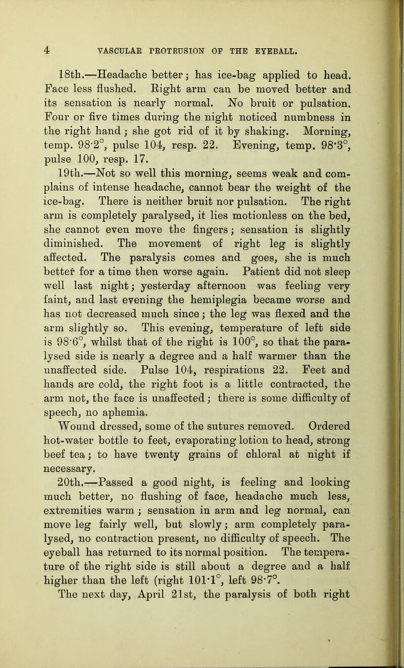 18th.—Headache better; has ice-bag applied to head. Face less flushed. Right arm can be moved better and its sensation is nearly normal. Ho bruit or pulsation. Four or five times during the night noticed numbness in the right hand; she got rid of it by shaking. Morning, temp. 98‘2°, pulse 104, resp. 22. Evening, temp. 98‘3°, pulse 100, resp. 17. 19th.—Not so well this morning, seems weak and com- plains of intense headache, cannot bear the weight of the ice-bag. There is neither bruit nor pulsation. The right arm is completely paralysed, it lies motionless on the bed, she cannot even move the fingers; sensation is slightly diminished. The movement of right leg is slightly affected. The paralysis comes and goes, she is much better for a time then worse again. Patient did not sleep well last night; yesterday afternoon was feeling very faint, and last evening the hemiplegia became worse and has not decreased much since; the leg was flexed and the arm slightly so. This evening, temperature of left side is 98-6°, whilst that of the right is 100°, so that the para- lysed side is nearly a degree and a half warmer than the unaffected side. Pulse 104, respirations 22. Feet and hands are cold, the right foot is a little contracted, the arm not, the face is unaffected; there is some difficulty of speech, no aphemia. Wound dressed, some of the sutures removed. Ordered hot-water bottle to feet, evaporating lotion to head, strong beef tea; to have twenty grains of chloral at night if necessary. 20th.—Passed a good night, is feeling and looking much better, no flushing of face, headache much less, extremities warm ; sensation in arm and leg normal, can move leg fairly well, but slowly; arm completely para- lysed, no contraction present, no difficulty of speech. The eyeball has returned to its normal position. The tempera- ture of the right side is still about a degree and a half higher than the left (right 10P1°, left OS1?0. The next day, April 21st, the paralysis of both right